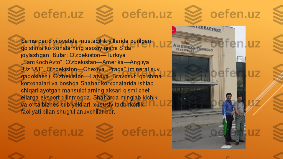 
Samarqand viloyatida mustaqillik yillarida qurilgan 
qo shma korxonalarning asosiy qismi S.da ʻ
joylashgan. Bular: O zbekiston—Turkiya 	
ʻ
„SamKochAvto“, O zbekistan—Amerika—Angliya 	
ʻ
„UzBAT“, O zbekiston—Chexiya „Praga“ (mineral suv 	
ʻ
qadoklash), O zbekiston—Latviya „Bravosut“ qo shma 	
ʻ ʻ
korxonalari va boshqa Shahar korxonalarida ishlab 
chiqarilayotgan mahsulotlarning aksari qismi chet 
ellarga eksport qilinmoqda. Shaharda minglab kichik 
va o rta biznes sub yektlari, xususiy tadbirkorlik 	
ʻ ʼ
faoliyati bilan shug ullanuvchilar bor. 	
ʻ 