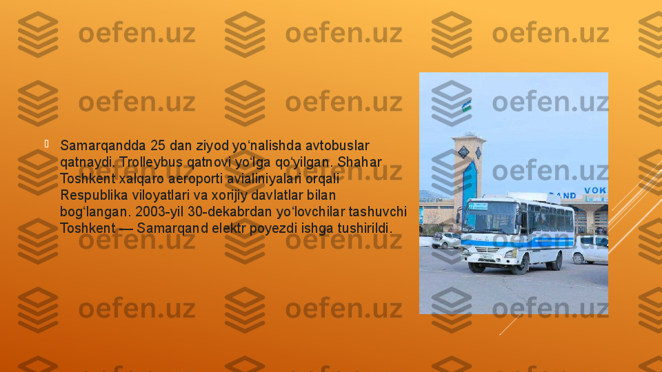 
Samarqandda 25 dan ziyod yo nalishda avtobuslar ʻ
qatnaydi. Trolleybus qatnovi yo lga qo yilgan. Shahar 
ʻ ʻ
Toshkent xalqaro aeroporti avialiniyalari orqali 
Respublika viloyatlari va xorijiy davlatlar bilan 
bog langan. 2003-yil 30-dekabrdan yo lovchilar tashuvchi 	
ʻ ʻ
Toshkent	
 — Samarqand elektr poyezdi ishga tushirildi. 