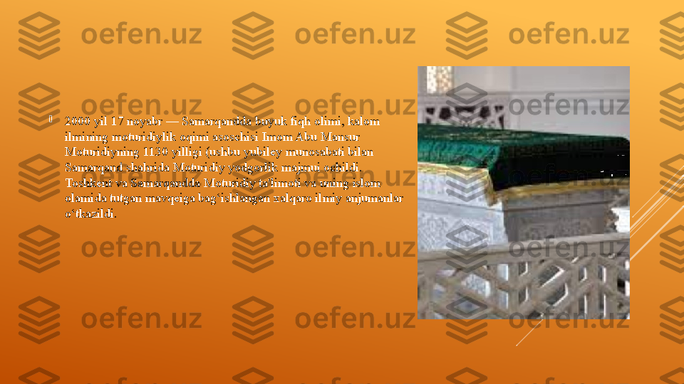 
2000 yil 17 noyabr — Samarqandda buyuk fiqh olimi, kalom 
ilmining moturidiylik oqimi asoschisi Imom Abu Mansur 
Moturidiyning 1130 yilligi (ushbu yubiley munosabati bilan 
Samarqand shahrida Moturidiy yodgorlik majmui ochildi. 
Toshkent va Samarqandda Moturidiy ta'limoti va uning islom 
olamida tutgan mavqeiga bag‘ishlangan xalqaro ilmiy anjumanlar 
o‘tkazildi.  