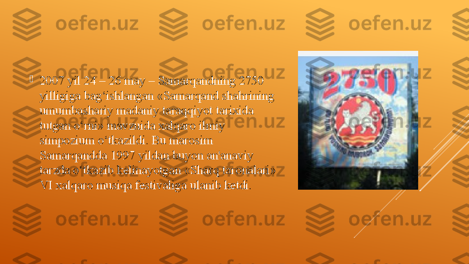 
2007 yil 24 – 26 may – Samarqandning 2750 
yilligiga bag‘ishlangan «Samarqand shahrining 
umumbashariy madaniy taraqqiyot tarixida 
tutgan o‘rni» mavzuida xalqaro ilmiy 
simpozium o‘tkazildi. Bu marosim 
Samarqandda 1997 yildan buyon an'anaviy 
tarzda o‘tkazib kelinayotgan «Sharq taronalari» 
VI xalqaro musiqa festivaliga ulanib ketdi.  