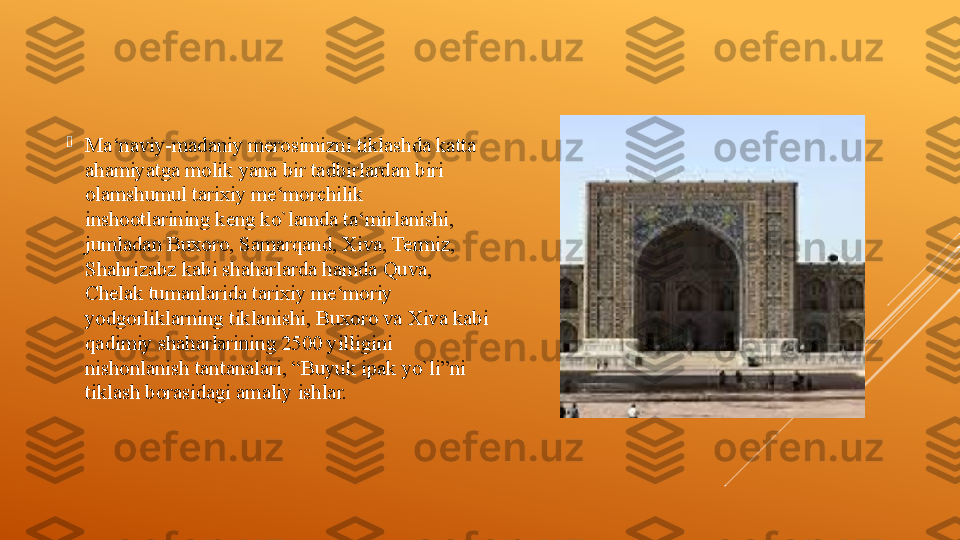 
Ma‘naviy-madaniy merosimizni tiklashda katta 
ahamiyatga molik yana bir tadbirlardan biri 
olamshumul tarixiy me‘morchilik 
inshootlarining keng ko`lamda ta‘mirlanishi, 
jumladan Buxoro, Samarqand, Xiva, Termiz, 
Shahrizabz kabi shaharlarda hamda Quva, 
Chelak tumanlarida tarixiy me‘moriy 
yodgorliklarning tiklanishi, Buxoro va Xiva kabi 
qadimiy shaharlarining 2500 yilligini 
nishonlanish tantanalari, “Buyuk ipak yo`li”ni 
tiklash borasidagi amaliy ishlar. 