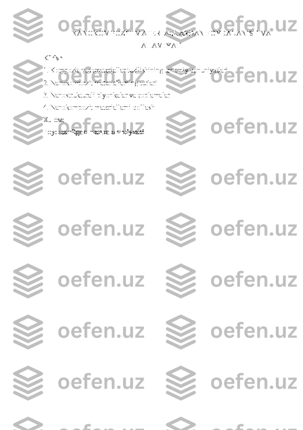 NANOKOMPOZIT MATERIALLARDAN FOYDALANISH VA
AHAMIYATI
Kirish
1. Kompozit nanomateriallar tuzilishining umumiy qonuniyatlari
2.  Nanokompozit materiallarning turlari
3.  Nanostrukturali plyonkalar va qoplamalar
4.  Nanokompozit materiallarni qo'llash
Xulosa
Foydalanilgan manbalar ro'yxati 