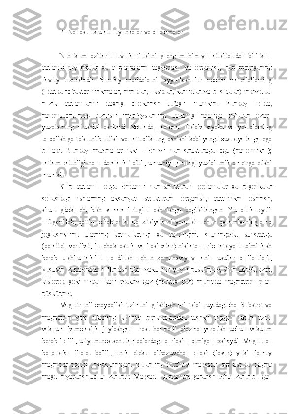 3 . Nanostrukturali plyonkalar va qoplamalar
kompozit nanomaterial  matritsali  polimer
Nanokompozitlarni   rivojlantirishning   eng   muhim   yo'nalishlaridan   biri   ko'p
qatlamli   plyonkalar   va   qoplamalarni   tayyorlash   va   o'rganish,   nanometriyaning
davriy   tuzilishidir.   Bunday   moddalarni   tayyorlash   bir   nechta   materiallarning
(odatda refrakter birikmalar, nitridlar, oksidlar, karbidlar  va boshqalar) individual
nozik   qatlamlarini   davriy   cho'ktirish   tufayli   mumkin.   Bunday   holda,
nanomaterialning   tuzilishi   interfeyslarning   umumiy   hajmiga   nisbatan   o'zaro
yuzalarning   ulushini   oshiradi.   Natijada,   material   dislokatsiyalar   va   yoriqlarning
tarqalishiga to'sqinlik qilish va qattiqlikning oshishi kabi yangi xususiyatlarga ega
bo'ladi.   Bunday   materiallar   ikki   o'lchovli   nanostrukturaga   ega   (nano-mikro);
qatlam qalinligi nano darajada bo'lib, umumiy qalinligi yuzlab mikrometrga etishi
mumkin.
Ko'p   qatlamli   o'tga   chidamli   nanostrukturali   qoplamalar   va   plyonkalar
sohasidagi   ishlarning   aksariyati   strukturani   o'rganish,   qattiqlikni   oshirish,
shuningdek,   cho'kish   samaradorligini   oshirishga   bag'ishlangan.   Yuqorida   aytib
o'tilganidek,   qattiq   refrakter   kompozitsiyalarni   yaratish   uchun   qatlamlarning   aniq
joylashishini,   ularning   ketma-ketligi   va   qalinligini,   shuningdek,   substratga
(parallel,   vertikal,   burchak   ostida   va   boshqalar)   nisbatan   orientatsiyani   ta'minlash
kerak.   Ushbu   talabni   qondirish   uchun   zamonaviy   va   aniq   usullar   qo'llaniladi,
xususan, zarrachalarni filtrlash bilan vakuumli yoyni püskürtme, shuningdek, azot,
kislorod   yoki   metan   kabi   reaktiv   gaz   (reaktiv   gaz)   muhitida   magnetron   bilan
püskürtme.
Magnitronli chayqalish tizimining ishlash printsipi quyidagicha. Substrat va
magnetron   yoki   ularning   ko'proq   birikmalaridan   tashkil   topgan   butun   tizim
vakuum   kamerasida   joylashgan.   Past   haroratli   plazma   yaratish   uchun   vakuum
kerak   bo'lib,   u   lyuminestsent   lampalardagi   porlash   oqimiga   o'xshaydi.   Magnitron
korpusdan   iborat   bo'lib,   unda   elektr   o'tkazuvchan   o'rash   (lasan)   yoki   doimiy
magnitlar   tizimi   joylashtirilgan.   Bularning   barchasi   maqsadli   sirt   ustida   magnit
maydon yaratish uchun zarurdir. Maqsad - qoplamani yaratish uchun zarur bo'lgan 