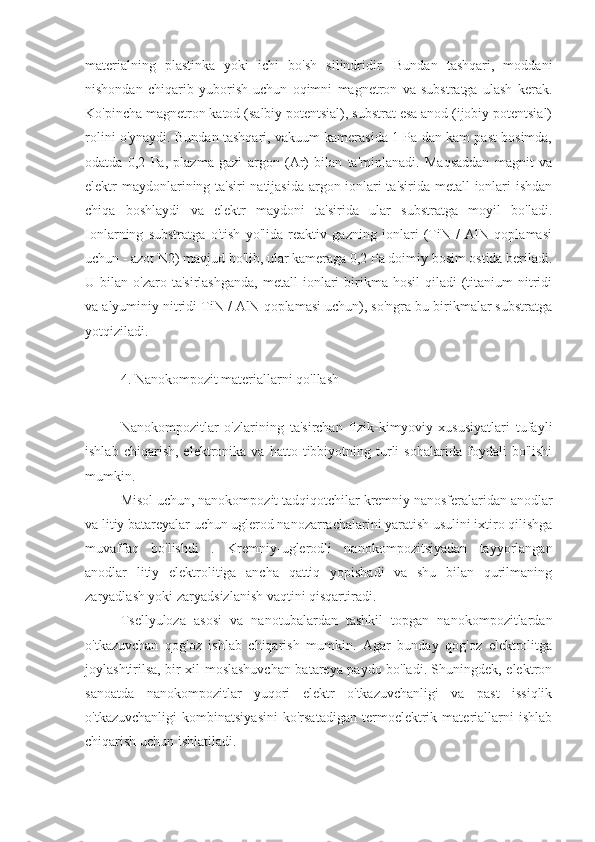 materialning   plastinka   yoki   ichi   bo'sh   silindridir.   Bundan   tashqari,   moddani
nishondan   chiqarib   yuborish   uchun   oqimni   magnetron   va   substratga   ulash   kerak.
Ko'pincha magnetron katod (salbiy potentsial), substrat esa anod (ijobiy potentsial)
rolini o'ynaydi. Bundan tashqari, vakuum kamerasida 1 Pa dan kam past bosimda,
odatda   0,2   Pa,   plazma   gazi   argon   (Ar)   bilan   ta'minlanadi.   Maqsaddan   magnit   va
elektr maydonlarining ta'siri natijasida argon ionlari ta'sirida metall ionlari ishdan
chiqa   boshlaydi   va   elektr   maydoni   ta'sirida   ular   substratga   moyil   bo'ladi.
Ionlarning   substratga   o'tish   yo'lida   reaktiv   gazning   ionlari   (TiN   /   AlN   qoplamasi
uchun - azot N2) mavjud bo'lib, ular kameraga 0,2 Pa doimiy bosim ostida beriladi.
U  bilan  o'zaro  ta'sirlashganda,  metall  ionlari   birikma  hosil   qiladi   (titanium   nitridi
va alyuminiy nitridi TiN / AlN qoplamasi uchun), so'ngra bu birikmalar substratga
yotqiziladi.
4. Nanokompozit materiallarni qo'llash
Nanokompozitlar   o'zlarining   ta'sirchan   fizik-kimyoviy   xususiyatlari   tufayli
ishlab   chiqarish,   elektronika   va   hatto  tibbiyotning  turli   sohalarida   foydali   bo'lishi
mumkin.
Misol uchun, nanokompozit tadqiqotchilar  kremniy nanosferalaridan anodlar
va litiy batareyalar uchun uglerod nanozarrachalarini yaratish usulini ixtiro qilishga
muvaffaq   bo'lishdi   .   Kremniy-uglerodli   nanokompozitsiyadan   tayyorlangan
anodlar   litiy   elektrolitiga   ancha   qattiq   yopishadi   va   shu   bilan   qurilmaning
zaryadlash yoki zaryadsizlanish vaqtini qisqartiradi.
Tsellyuloza   asosi   va   nanotubalardan   tashkil   topgan   nanokompozitlardan
o'tkazuvchan   qog'oz   ishlab   chiqarish   mumkin.   Agar   bunday   qog'oz   elektrolitga
joylashtirilsa, bir xil moslashuvchan batareya paydo bo'ladi. Shuningdek, elektron
sanoatda   nanokompozitlar   yuqori   elektr   o'tkazuvchanligi   va   past   issiqlik
o'tkazuvchanligi   kombinatsiyasini   ko'rsatadigan   termoelektrik   materiallarni   ishlab
chiqarish uchun ishlatiladi. 