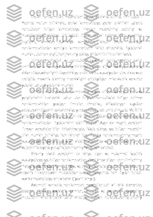 Grafen   nanokompozit   materiallarni   ishlab   chiqishda   alohida   o'rin   tutadi   .
Yaqinda   ma'lum   bo'lishicha,   epoksi   kompozitlarga   grafen   qo'shilishi   uglerod
nanotubalari   bo'lgan   kompozitlarga   nisbatan   materialning   qattiqligi   va
mustahkamligi   oshishiga   olib   keladi.   Grafen   epoksi   polimer   bilan   yaxshiroq
bog'lanib,   kompozit   tuzilishga   samaraliroq   kiradi.   Grafen   asosidagi
nanokompozitlardan   samolyot   komponentlarini   ishlab   chiqarishda   foydalanish
mumkin, ular ham engil, ham jismoniy ta'sirga chidamli bo'lib qolishi kerak.
Polimer   matritsalari   va   nanotubalar   asosidagi   nanokompozitlar   tashqi
omillar ta'sirida nanonaychalarning bir-biriga nisbatan siljishi hisobiga o'zlarining
elektr o'tkazuvchanligini o'zgartirishga qodir. Ushbu xususiyatdan ultra qisqa vaqt
oralig'ida   mexanik   ta'sirning   intensivligini   aniqlaydigan   mikroskopik   sensorlar
yaratish uchun foydalanish mumkin.
Olimlar,   shuningdek,   nanokompozitlar   suyak   to‘qimalarining   o‘sishi   va
yangilanishini   boshqarish   uchun   ular   bo‘ylab   nanotubkalar   bo‘lgan   polimer
nanokompozitidan   yasalgan   ilmoqlar   o‘rnatilsa,   shikastlangan   suyaklar
strukturasini tiklashni tezlashtirishga yordam beradi, deb umid qilmoqda. Va 2012
yilda   yana   bir   tadqiqotchilar   guruhi   tish   emalini   tiklash   uchun   stomatologiyada
nanokompozitlardan   foydalanishni   taklif   qilishdi.   Agar   siz   magnit   zarralarni
floresan   zarrachalar   bilan   birlashtirsangiz,   ikkala   ta'sirga   ega   bo'lgan   materialni
olish   mumkin   bo'lishiga   ham   ishonch   bor.   Bunday   nanokompozitning   magnit
xususiyatlari tufayli tanadagi xavfli shakllanishlarni tez va oson aniqlash mumkin
va jarrohlik paytida yorug'lik jarrohlarning ishini osonlashtiradi.
Sirkoniy   oksidi   zarralarini   o'z   ichiga   olgan   va   mukammal   katalitik
xususiyatlarga ega bo'lgan nanokompozitlar, ularni sintez qilgan Eron olimlarining
fikriga   ko'ra,   nafaqat   farmakologiya   va   tibbiyotda,   balki   atrof-muhit   ob'ektlarini
organik   ifloslantiruvchi   moddalardan   tozalash   jarayonida   ham   foydali   bo'ladi.
xavfsiz materiallarga ishlov berish ("yashil kimyo).
Avtomobil   sanoatida   nanokompozit   materiallar   turli   xil   ichki   elementlar,
elektron   jihozlar,   xavfsizlik   tizimlari,   shinalar   va   avtomobil   dvigatellari
modullarini ishlab chiqarish uchun ishlatilishi mumkin. Bu strukturaning umumiy 