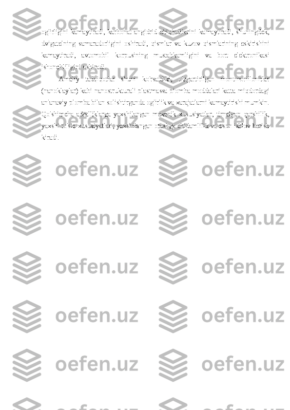 og'irligini   kamaytiradi,   karbonat   angidrid   chiqindilarini   kamaytiradi,   shuningdek,
dvigatelning   samaradorligini   oshiradi,   qismlar   va   kuzov   qismlarining   eskirishini
kamaytiradi,   avtomobil   korpusining   mustahkamligini   va   bort   elektronikasi
ishonchliligini oshiradi.
Amaliy   tadqiqotlar   shuni   ko'rsatdiki,   o'zgartirilgan   montmorillonitlar
(nanoklaylar) kabi nanostrukturali plastmassa plomba moddalari katta miqdordagi
an'anaviy plomba bilan solishtirganda og'irlik va xarajatlarni kamaytirishi mumkin.
Qo'shimcha   afzalliklarga   yaxshilangan   mexanik   xususiyatlar,   tirnalgan   qarshilik,
yaxshi to'siq xususiyatlari, yaxshilangan otashga chidamlilik va oson ishlov berish
kiradi. 