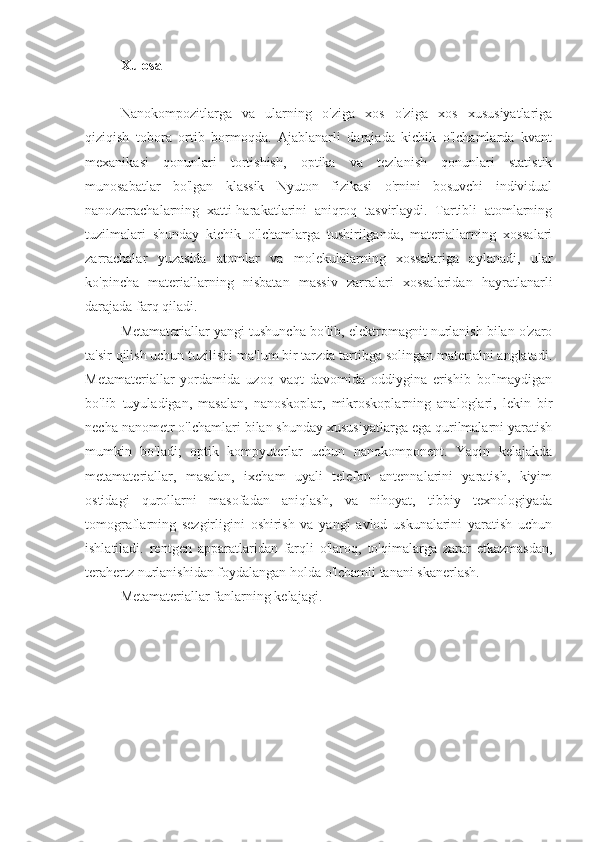 Xulosa
Nanokompozitlarga   va   ularning   o'ziga   xos   o'ziga   xos   xususiyatlariga
qiziqish   tobora   ortib   bormoqda.   Ajablanarli   darajada   kichik   o'lchamlarda   kvant
mexanikasi   qonunlari   tortishish,   optika   va   tezlanish   qonunlari   statistik
munosabatlar   bo'lgan   klassik   Nyuton   fizikasi   o'rnini   bosuvchi   individual
nanozarrachalarning   xatti-harakatlarini   aniqroq   tasvirlaydi.   Tartibli   atomlarning
tuzilmalari   shunday   kichik   o'lchamlarga   tushirilganda,   materiallarning   xossalari
zarrachalar   yuzasida   atomlar   va   molekulalarning   xossalariga   aylanadi,   ular
ko'pincha   materiallarning   nisbatan   massiv   zarralari   xossalaridan   hayratlanarli
darajada farq qiladi.
Metamateriallar yangi tushuncha bo'lib, elektromagnit nurlanish bilan o'zaro
ta'sir qilish uchun tuzilishi ma'lum bir tarzda tartibga solingan materialni anglatadi.
Metamateriallar   yordamida   uzoq   vaqt   davomida   oddiygina   erishib   bo'lmaydigan
bo'lib   tuyuladigan,   masalan,   nanoskoplar,   mikroskoplarning   analoglari,   lekin   bir
necha nanometr o'lchamlari bilan shunday xususiyatlarga ega qurilmalarni yaratish
mumkin   bo'ladi;   optik   kompyuterlar   uchun   nanokomponent.   Yaqin   kelajakda
metamateriallar,   masalan,   ixcham   uyali   telefon   antennalarini   yaratish,   kiyim
ostidagi   qurollarni   masofadan   aniqlash,   va   nihoyat,   tibbiy   texnologiyada
tomograflarning   sezgirligini   oshirish   va   yangi   avlod   uskunalarini   yaratish   uchun
ishlatiladi.   rentgen   apparatlaridan   farqli   o'laroq,   to'qimalarga   zarar   etkazmasdan,
terahertz nurlanishidan foydalangan holda o'lchamli tanani skanerlash.
Metamateriallar fanlarning kelajagi. 