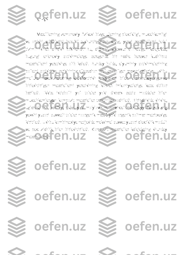 Kirish
Metalllarning   zamonaviy   fizikasi   bizga   ularning   plastikligi,   mustahkamligi
va   ortishi   sabablarini   batafsil   tushuntirgandan   so'ng,   yangi   materiallarni   jadal
tizimli   ishlab   chiqish   boshlandi.   Bu,   ehtimol,   tasavvur   qilinadigan   kelajakda,
bugungi   an'anaviy   qotishmalarga   qaraganda   bir   necha   baravar   kuchliroq
materiallarni   yaratishga   olib   keladi.   Bunday   holda,   alyuminiy   qotishmalarining
po'latni   qotishi   va   qarishining   allaqachon   ma'lum   bo'lgan   mexanizmlariga,   ushbu
ma'lum   mexanizmlarning   shakllantirish   jarayonlari   bilan   kombinatsiyasiga   va
birlashtirilgan   materiallarni   yaratishning   ko'plab   imkoniyatlariga   katta   e'tibor
beriladi.   Ikkita   istiqbolli   yo'l   tolalar   yoki   dispers   qattiq   moddalar   bilan
mustahkamlangan   kompozit   materiallar   tomonidan   ochiladi.   Birinchisida   shisha,
uglerod,   bor,   berilliy,   po'lat   yoki   mo'ylovli   monokristallardan   tayyorlangan   eng
yaxshi yuqori quvvatli tolalar noorganik metall yoki organik polimer matritsasiga
kiritiladi. Ushbu kombinatsiya natijasida maksimal quvvat yuqori elastiklik moduli
va   past   zichlik   bilan   birlashtiriladi.   Kompozit   materiallar   kelajakning   shunday
materiallaridir. 