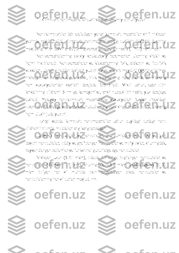 1 . Kompozit nanomateriallar tuzilishidagi umumiy qonuniyatlar
Nanokompozitlar   deb   ataladigan   yangi   kompozit   materiallar   sinfi   nisbatan
yaqinda   paydo   bo'ldi.   Kompozit   nanomateriallarning   tuzilishi   ikkinchi   fazaning
mavjudligi bilan tavsiflanadi, uning zarracha hajmi bir necha (1-100) nanometr.
Nanozarrachalarning   asosiy   strukturaviy   parametrlari   ularning   shakli   va
hajmi   hisoblanadi.   Nanozarrachalar   va   klasterlarning   fizik,   elektron   va   fotofizik
xossalari, ularning haddan tashqari yuqori o'ziga xos sirt maydoni (sirtning hajmga
nisbati)   bilan   belgilanadigan   bo'lib,   blok   materialning   ham,   alohida   atomlarning
ham   xususiyatlaridan   sezilarli   darajada   farq   qiladi.   Misol   uchun,   agar   oltin
kristalining   o'lchami   5   nm   ga   kamaytirilsa,   erish   nuqtasi   bir   necha   yuz   darajaga
tushadi.   Yakuniy   nanokompozit   materialning   xususiyatlari   fazalar   o'rtasidagi
o'zaro ta'sir tabiatiga va fazalararo hududlarning tuzilishiga bog'liq bo'lib, ularning
hajm ulushi juda yuqori.
Hozirgi   vaqtda   kompozit   nanomateriallar   uchun   quyidagi   turdagi   nano
o'lchamli plomba moddalari eng keng tarqalgan:
Uglerodli   nanotubalar   va   nanotolalar,   shu   jumladan   bitta,   ikki   va   ko'p
devorli nanotubalar; oddiy va grafitlangan nanotolalar va mo‘ylovlar, shuningdek,
payvandlangan qatlamlar va funksional guruhlarga ega nanotubalar.
Nisbatan   uzun   (5-30   mkm),   odatda   bir-biriga   bog'langan   nanotubalar   va
nanotolalar   (diametri   1-20   nm),   shuningdek,   0,5-2   mkm   uzunlikdagi   va   20-50
mkm   bo'lgan   har   xil   muhitda   oson   tarqaladigan   qisqa   nanotubalar   va
nanotolalarning har xil turlari mavjud. nm. 