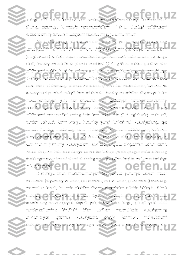 ta'sirga   olib   keladi.kompozitsion   strukturani   shakllantirishdagi   komponentlar.
Shunga   qaramay,   kompozit   nanomateriallarni   olishda   ulardagi   to'ldiruvchi
zarrachalarning tarqalish darajasini nazorat qilish juda muhimdir .
Nano   o'lchamdagi   plomba   zarralari   tarkibiga   qarab,   nanokompozitlarning
uchta guruhini ko'rib chiqish mumkin. Birinchisi, ularning tarkibiga nanotolalarni
(mo'ylovlarni)   kiritish   orqali   mustahkamlangan   kompozit   materiallarni   o'z   ichiga
oladi;   bunday   materiallarda   plomba   moddasi   10-40   g.%   ni   tashkil   qiladi   va   ular
to'ldiruvchi   tarkibi   bo'yicha   an'anaviy   tola   bilan   mustahkamlangan   kompozitlarga
o'xshaydi.   Biroq,   ulardagi   mustahkamlovchi   ta'sir   nafaqat   tolani   mustahkamlash,
balki   nano   o'lchamdagi   plomba   zarralarining   matritsa   materialining   tuzilishi   va
xususiyatlariga   ta'siri   tufayli   ham   erishiladi.   Bunday   materiallar   dispersiya   bilan
mustahkamlangan   yoki   nanostrukturali   deb   ataladigan   nanokompozitlarning
ikkinchi   guruhiga   kiradi.   Bunday   holda,   mustahkamlovchi   ta'sirga   hatto
to'ldiruvchi   nanopartikullarning   juda   kam   miqdorida   (1-5   og'irlikda)   erishiladi,
bundan   tashqari,   kompozitsiya   butunlay   yangi   funktsional   xususiyatlarga   ega
bo'ladi.   Bunday   miqdordagi   nano   o'lchamdagi   plomba   moddalarining   kiritilishi
kimyoviy   reaktsiyalardagi   katalitik   faollik,   magnit   va   elektromagnit   xususiyatlar
kabi   muhim   jismoniy   xususiyatlarni   sezilarli   darajada   o'zgartirish   uchun   etarli.
Ishlab chiqilishi hali laboratoriya doirasidan tashqariga chiqmagan materiallarning
cheklangan assortimenti ularni olishning amaliy usullari haqida ma'lumot berishga
imkon bermaydi.
Dispersiya   bilan   mustahkamlangan   kompozitlar   guruhiga   asosan   metall
matritsalar (alyuminiy va uning qotishmalari, mis va uning qotishmalari) asosidagi
materiallar   kiradi,   bu   erda   oksidlar   dispers   zarrachalar   sifatida   ishlaydi.   Sferik
shakldagi  nanodispers  zarrachalardan foydalanilganda, hosil  bo'lgan  materiallarda
xossalarning   anizotropiyasi   deyarli   yo'q   .   Shu   bilan   birga,   qobiqli   yoki   tolali
nanokristallarning   kiritilishi   bilan   tuzilgan   materiallarda   xususiyatning
anizotropiyasi   ajralmas   xususiyatdir,   chunki   kompozit   mahsulotlarni
shakllantirishning   an'anaviy   texnologik   usullari   (issiq   presslash,   ekstruziya,   slip 