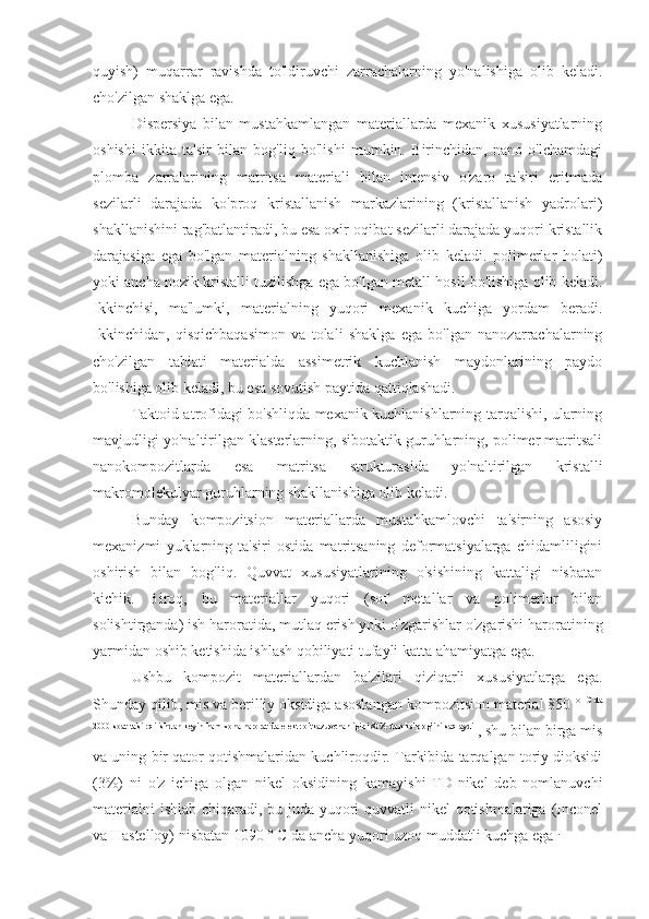 quyish)   muqarrar   ravishda   to'ldiruvchi   zarrachalarning   yo'nalishiga   olib   keladi.
cho'zilgan shaklga ega.
Dispersiya   bilan   mustahkamlangan   materiallarda   mexanik   xususiyatlarning
oshishi   ikkita   ta'sir   bilan   bog'liq   bo'lishi   mumkin.   Birinchidan,   nano   o'lchamdagi
plomba   zarralarining   matritsa   materiali   bilan   intensiv   o'zaro   ta'siri   eritmada
sezilarli   darajada   ko'proq   kristallanish   markazlarining   (kristallanish   yadrolari)
shakllanishini rag'batlantiradi, bu esa oxir-oqibat sezilarli darajada yuqori kristallik
darajasiga   ega   bo'lgan   materialning   shakllanishiga   olib   keladi.   polimerlar   holati)
yoki ancha nozik kristalli tuzilishga ega bo'lgan metall hosil bo'lishiga olib keladi.
Ikkinchisi,   ma'lumki,   materialning   yuqori   mexanik   kuchiga   yordam   beradi.
Ikkinchidan,   qisqichbaqasimon   va   tolali   shaklga   ega   bo'lgan   nanozarrachalarning
cho'zilgan   tabiati   materialda   assimetrik   kuchlanish   maydonlarining   paydo
bo'lishiga olib keladi, bu esa sovutish paytida qattiqlashadi.
Taktoid atrofidagi bo'shliqda mexanik kuchlanishlarning tarqalishi, ularning
mavjudligi yo'naltirilgan klasterlarning, sibotaktik guruhlarning, polimer matritsali
nanokompozitlarda   esa   matritsa   strukturasida   yo'naltirilgan   kristalli
makromolekulyar guruhlarning shakllanishiga olib keladi.
Bunday   kompozitsion   materiallarda   mustahkamlovchi   ta'sirning   asosiy
mexanizmi   yuklarning   ta'siri   ostida   matritsaning   deformatsiyalarga   chidamliligini
oshirish   bilan   bog'liq.   Quvvat   xususiyatlarining   o'sishining   kattaligi   nisbatan
kichik.   Biroq,   bu   materiallar   yuqori   (sof   metallar   va   polimerlar   bilan
solishtirganda) ish haroratida, mutlaq erish yoki o'zgarishlar o'zgarishi haroratining
yarmidan oshib ketishida ishlash qobiliyati tufayli katta ahamiyatga ega.
Ushbu   kompozit   materiallardan   ba'zilari   qiziqarli   xususiyatlarga   ega.
Shunday qilib, mis va berilliy oksidiga asoslangan kompozitsion material 850 °  C da
2000 soat ta'sir qilishdan keyin ham xona haroratida elektr o'tkazuvchanligini 80% dan ko'prog'ini saqlaydi 
, shu bilan birga mis
va uning bir qator qotishmalaridan kuchliroqdir. Tarkibida tarqalgan toriy dioksidi
(3%)   ni   o'z   ichiga   olgan   nikel   oksidining   kamayishi   TD-nikel   deb   nomlanuvchi
materialni  ishlab chiqaradi, bu juda yuqori  quvvatli  nikel  qotishmalariga (Inconel
va Hastelloy) nisbatan 1090 ° C da ancha yuqori uzoq muddatli kuchga ega  . 