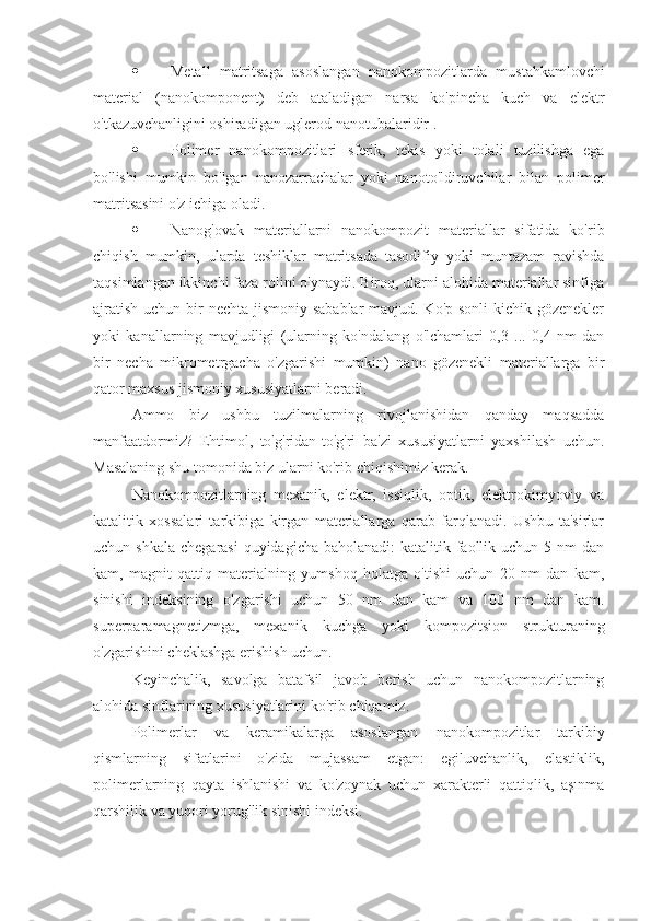  Metall   matritsaga   asoslangan   nanokompozitlarda   mustahkamlovchi
material   (nanokomponent)   deb   ataladigan   narsa   ko'pincha   kuch   va   elektr
o'tkazuvchanligini oshiradigan  uglerod nanotubalaridir .
 Polimer   nanokompozitlari   sferik,   tekis   yoki   tolali   tuzilishga   ega
bo'lishi   mumkin   bo'lgan   nanozarrachalar   yoki   nanoto'ldiruvchilar   bilan   polimer
matritsasini o'z ichiga oladi.
 Nanog'ovak   materiallarni   nanokompozit   materiallar   sifatida   ko'rib
chiqish   mumkin,   ularda   teshiklar   matritsada   tasodifiy   yoki   muntazam   ravishda
taqsimlangan ikkinchi faza rolini o'ynaydi. Biroq, ularni alohida materiallar sinfiga
ajratish uchun bir nechta jismoniy sabablar  mavjud. Ko'p sonli  kichik gözenekler
yoki   kanallarning   mavjudligi   (ularning   ko'ndalang   o'lchamlari   0,3   ...   0,4   nm   dan
bir   necha   mikrometrgacha   o'zgarishi   mumkin)   nano   gözenekli   materiallarga   bir
qator maxsus jismoniy xususiyatlarni beradi.
Ammo   biz   ushbu   tuzilmalarning   rivojlanishidan   qanday   maqsadda
manfaatdormiz?   Ehtimol,   to'g'ridan-to'g'ri   ba'zi   xususiyatlarni   yaxshilash   uchun.
Masalaning shu tomonida biz ularni ko'rib chiqishimiz kerak.
Nanokompozitlarning   mexanik,   elektr,   issiqlik,   optik,   elektrokimyoviy   va
katalitik   xossalari   tarkibiga   kirgan   materiallarga   qarab   farqlanadi.   Ushbu   ta'sirlar
uchun shkala  chegarasi  quyidagicha  baholanadi:  katalitik faollik uchun  5 nm  dan
kam,   magnit   qattiq   materialning   yumshoq   holatga   o'tishi   uchun   20   nm   dan   kam,
sinishi   indeksining   o'zgarishi   uchun   50   nm   dan   kam   va   100   nm   dan   kam.
superparamagnetizmga,   mexanik   kuchga   yoki   kompozitsion   strukturaning
o'zgarishini cheklashga erishish uchun.
Keyinchalik,   savolga   batafsil   javob   berish   uchun   nanokompozitlarning
alohida sinflarining xususiyatlarini ko'rib chiqamiz.
Polimerlar   va   keramikalarga   asoslangan   nanokompozitlar   tarkibiy
qismlarning   sifatlarini   o'zida   mujassam   etgan:   egiluvchanlik,   elastiklik,
polimerlarning   qayta   ishlanishi   va   ko'zoynak   uchun   xarakterli   qattiqlik,   aşınma
qarshilik va yuqori yorug'lik sinishi indeksi. 