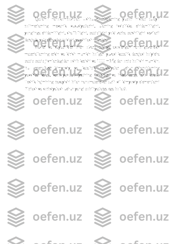 Qatlamli   nanokompozitlar.   Ushbu   plombalarning   yuqori   nisbati   tufayli
polimerlarning   mexanik   xususiyatlarini,   ularning   issiqlikka   chidamliligini,
yong'inga chidamliligini, shaffofligini, qattiqligini  yoki  zarba qarshiligini  sezilarli
darajada yo'qotmasdan to'siqni yaxshilash mumkin.
Gazlar   va   suyuqliklar   bilan   o'zaro   ta'sirga   asoslangan   nano   gözenekli
materiallarning   erkin   va   kirish   mumkin   bo'lgan   yuzasi   kattalik   darajasi   bo'yicha
qattiq qattiq jismlardagidan oshib ketishi va 1000 m2  / 
g dan ortiq bo'lishi mumkin.
Bu   geterofaza   kimyoviy   va   katalitik   reaktsiyalar   uchun   sharoitlarning
yaxshilanishiga,   sorbsiya   qobiliyatining   oshishiga   va   hokazolarga   olib   keladi.
Teshik   hajmining   pasayishi   bilan   nanomateriallar   turli   xil   kimyoviy   elementlarni
filtrlash va sorbsiyalash uchun yangi qobiliyatlarga ega bo'ladi. 