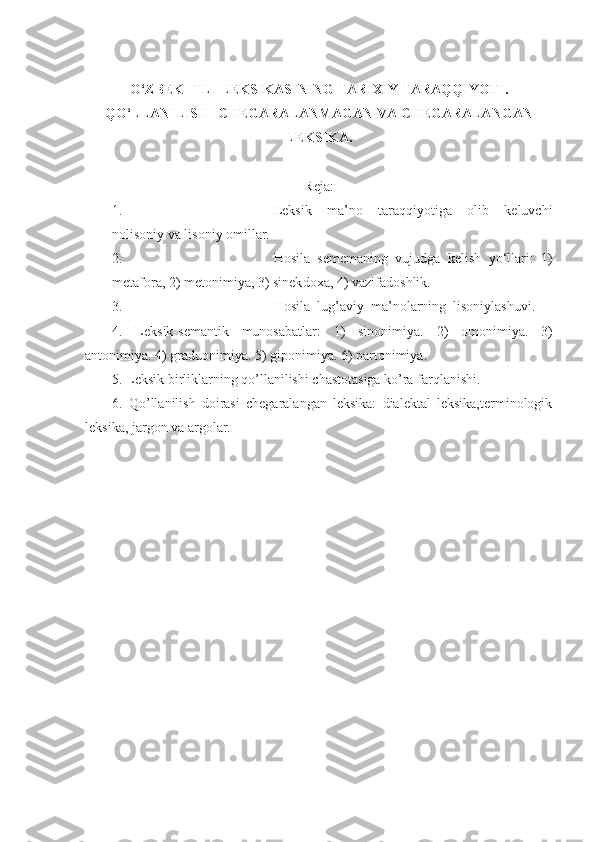 O‘ZBEK TILI LEKSIKASINING TARIXIY TARAQQIYOTI . 
QO‘LLANILISHI CHEGARALANMAGAN VA CHEGARALANGAN
LEKSIKA. 
Reja:
1. Leksik   ma’no   taraqqiyotiga   olib   keluvchi
nolisoniy va lisoniy omillar. 
2. Hosila   sememaning   vujudga   kelish   yo‘llari:   1)
metafora, 2) metonimiya, 3) sinek d oxa, 4) vazifadoshlik.
3. Hosila  lug’aviy  ma’nolarning  lisoniylashuvi.
4.   Leksik-semantik   munosabatlar:   1)   sinonimiya.   2)   omonimiya.   3)
antonimiya. 4) graduonimiya. 5) giponimiya. 6) partonimiya. 
5. Leksik birliklarning qo’llanilishi chastotasiga ko’ra farqlanishi.
6 .   Qo’llanilish   doirasi   chegaralangan   leksika:   dialektal   leksika,terminologik
leksika, jargon va argolar. 