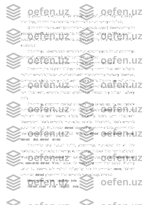 b)   graduonimik   zanjirning   ikki   chekka   uchi   ma’lum   bir   belgining   tasdig‘i
bilan birga, bir-birini inkor etishida inkorni inkor qonuni namoyon bo‘ladi;
d) bir-birini inkor etuvchi (antonimik munosabatda turgan) leksemalarning bir
yetakchi   leksema   (dominanta)   atrofida   birlashib,   bir   lug‘aviy   ma’noviy   qatorni   –
paradigmani, butunlikni tashkil etishda qarama-qarshilik birligi va kurashi  qonuni
voqelanadi. 
Giponimiya . Leksemalararo semantik munosabatning yana bir turi giponimiya
(aniqrog‘i, gipo-giperonimiya), ya’ni tur-jins munosabati.
Giponimik munosabatda giperonim (jins) va giponim farqlanadi.
Giperonim   jins   belgisini   bildirgan   predmetning   nomini   ifodalovchi   ko‘pgina
ma’noni semantik jihatdan umumlashtiruvchi mikrotizimning markaziy leksemasi,
dominantasi sifatida namoyon bo‘luvchi lug‘aviy birlik. Giponim esa ma’lum jins
turining   nomini   hamda   o‘zining   semantik   tarkibida   implisit   tarzda   jins   ma’nosini
ham   ifodalovchi,   semantik   jihatdan   giperonimga   nisbatan   boy   bo‘lgan   lug‘aviy
birlik.
Giponim va giperonim orasidagi aloqa mantiqiy asosga ega. Bu esa obyektiv
borliqdagi   umumiylik   tushunchasi   bilan   bog‘liq.   Masalan,   daraxt   giperonimi   jins
ma’nosini   ifodalovchi   leksema   sifatida   daraxtning   barcha   turini   ifodalovchi
leksemalarni   leksik-semantik   munosabat   asosida   birlashtirib,   leksik-semantik
guruh hosil qiladi. Shu boisdan  daraxt  leksemasi giperonim sifatida giponimi bilan
leksik-semantik   aloqaga   kirisha   oladi.   Masalan,   daraxt   –   qayin,   daraxt   –   terak,
daraxt – dub, daraxt – archa .
Giponimlar   teng   huquqli   bo‘lib,   giperonimga   munosabati   bir   xil.   O‘z
navbatida, bu munosabat polisemiya va omonimiya hodisasi bilan ham bog‘lanadi.
Masalan, o‘zbek tilidagi  daraxt  nomi dastlab ikki guruhga bo‘linadi:  mevali daraxt
va   manzarali   daraxt .   Mevali   daraxt   o‘z   mevasining   nomi   bilan   ataladi.   Shuning
uchun   bu   leksema   ko‘p   ma’noli   bo‘lganligi   bois   bir   tomondan   meva ,   ikkinchi
tomondan  daraxt  giperonimi bilan semantik munosabatga kirishadi: 
Meva : olma – o‘rik – shaftoli – behi. 
Daraxt : olma – o‘rik – shaftoli – behi. 