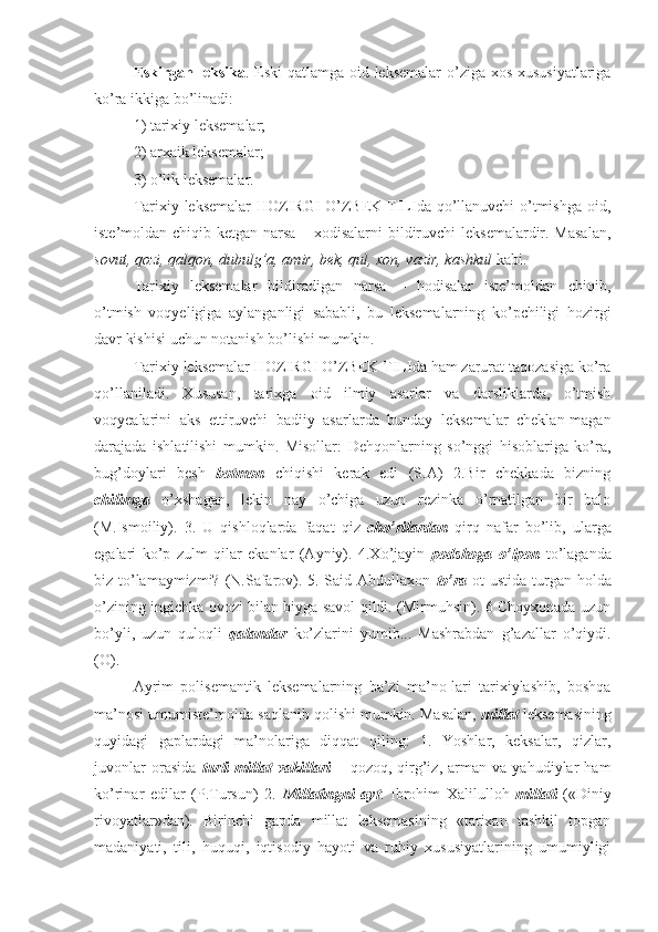 Eskirgan leksika . Eski qatlamga oid leksemalar  o’ziga xos xususiyatlariga
ko’ra ikkiga bo’linadi: 
1) tarixiy leksemalar; 
2) arxaik leksemalar; 
3) o’lik leksemalar.
Tarixiy leksemalar  HOZIRGI O’ZBEK TILIda qo’llanuvchi o’tmishga oid,
iste’moldan chiqib ketgan narsa – xodisalarni  bildiruvchi  leksemalardir. Masalan,
sovut, qozi, qalqon, dubulg’a, amir, bek, qul, xon, vazir, kashkul  kabi.
Tarixiy   leksemalar   bildiradigan   narsa   –   hodisalar   iste’moldan   chiqib,
o’tmish   voqyeligiga   aylanganligi   sababli,   bu   leksemalarning   ko’pchiligi   hozirgi
davr kishisi uchun notanish bo’lishi mumkin.
Tarixiy leksemalar HOZIRGI O’ZBEK TILIda ham zarurat taqozasiga ko’ra
qo’llaniladi.   Xususan,   tarixga   oid   ilmiy   asarlar   va   darsliklarda,   o’tmish
voqyealarini   aks   ettiruvchi   badiiy   asarlarda   bunday   leksemalar   cheklan-magan
darajada   ishlatilishi   mumkin.   Misollar:   Dehqonlarning   so’nggi   hisoblariga   ko’ra,
bug’doylari   besh   botmon   chiqishi   kerak   edi   (S.A)   2.Bir   chekkada   bizning
chilimga   o’xshagan,   lekin   nay   o’chiga   uzun   rezinka   o’rnatilgan   bir   balo
(M.Ismoiliy).   3.   U   qishloqlarda   faqat   qiz   cho’rilardan   qirq   nafar   bo’lib,   ularga
egalari   ko’p   zulm   qilar   ekanlar   (Ayniy).   4.Xo’jayin   podshoga   o’lpon   to’laganda
biz to’lamaymizmi? (N.Safarov). 5. Said Abdullaxon   to’ra   ot ustida turgan holda
o’zining ingichka ovozi bilan biyga savol qildi. (Mirmuhsin). 6 Choyxonada uzun
bo’yli,   uzun   quloqli   qalandar   ko’zlarini   yumib...   Mashrabdan   g’azallar   o’qiydi.
(O).
Ayrim   polisemantik   leksemalarning   ba’zi   ma’no-lari   tarixiylashib,   boshqa
ma’nosi umumiste’molda saqlanib qolishi mumkin. Masalan,  millat  leksemasining
quyidagi   gaplardagi   ma’nolariga   diqqat   qiling:   1.   Yoshlar,   keksalar,   qizlar,
juvonlar   orasida   turli   millat   vakillari   –   qozoq,   qirg’iz,   arman   va   yahudiylar   ham
ko’rinar   edilar   (P.Tursun)   2.   Millatingni   ayt :   Ibrohim   Xalilulloh   millati   («Diniy
rivoyatlar»dan).   Birinchi   gapda   millat   leksemasining   «tarixan   tashkil   topgan
madaniyati,   tili,   huquqi,   iqtisodiy   hayoti   va   ruhiy   xususiyatlarining   umumiyligi 