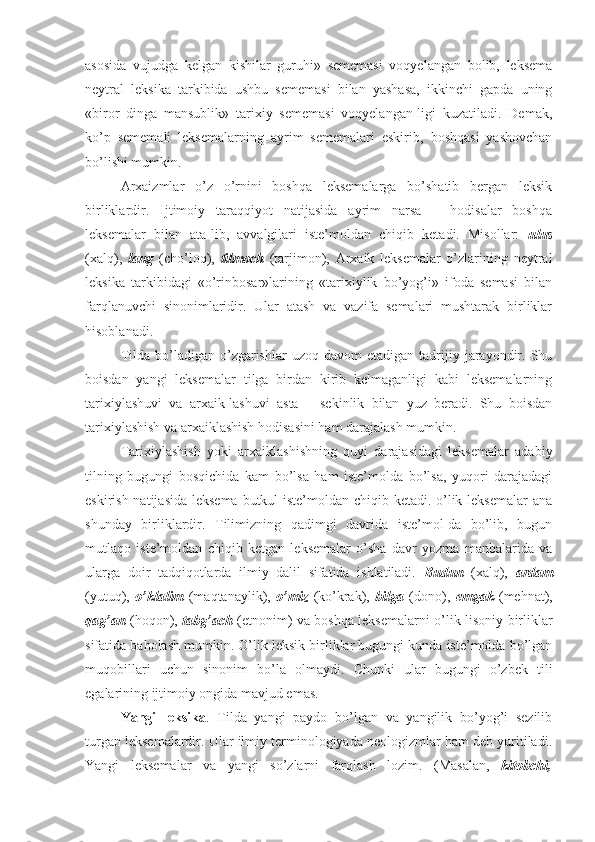 asosida   vujudga   kelgan   kishilar   guruhi»   sememasi   voqyelangan   bolib,   leksema
neytral   leksika   tarkibida   ushbu   sememasi   bilan   yashasa,   ikkinchi   gapda   uning
«biror   dinga   mansublik»   tarixiy   sememasi   voqyelangan-ligi   kuzatiladi.   Demak,
ko’p   sememali   leksemalarning   ayrim   sememalari   eskirib,   boshqasi   yashovchan
bo’lishi mumkin.
Arxaizmlar   o’z   o’rnini   boshqa   leksemalarga   bo’shatib   bergan   leksik
birliklardir.   Ijtimoiy   taraqqiyot   natijasida   ayrim   narsa   –   hodisalar   boshqa
leksemalar   bilan   ata-lib,   avvalgilari   iste’moldan   chiqib   ketadi.   Misollar:   ulus
(xalq),   lang   (cho’loq),   tilmoch   (tarjimon),   Arxaik   leksemalar   o’zlarining   neytral
leksika   tarkibidagi   «o’rinbosar»larining   «tarixiylik   bo’yog’i»   ifoda   semasi   bilan
farqlanuvchi   sinonimlaridir.   Ular   atash   va   vazifa   semalari   mushtarak   birliklar
hisoblanadi.
Tilda  bo’ladigan  o’zgarishlar   uzoq  davom   etadigan  tadrijiy  jarayondir.  Shu
boisdan   yangi   leksemalar   tilga   birdan   kirib   kelmaganligi   kabi   leksemalarning
tarixiylashuvi   va   arxaik-lashuvi   asta   –   sekinlik   bilan   yuz   beradi.   Shu   boisdan
tarixiylashish va arxaiklashish hodisasini ham darajalash mumkin.
Tarixiylashish   yoki   arxaiklashishning   quyi   darajasidagi   leksemalar   adabiy
tilning   bugungi   bosqichida   kam   bo’lsa   ham   iste’molda   bo’lsa,   yuqori   darajadagi
eskirish natijasida  leksema butkul iste’moldan chiqib ketadi. o’lik leksemalar  ana
shunday   birliklardir.   Tilimizning   qadimgi   davrida   iste’mol-da   bo’lib,   bugun
mutlaqo   iste’moldan   chiqib   ketgan   leksemalar   o’sha   davr   yozma   manbalarida   va
ularga   doir   tadqiqotlarda   ilmiy   dalil   sifatida   ishlatiladi.   Budun   (xalq),   ardam
(yutuq),   o’klalim   (maqtanaylik),   o’miz   (ko’krak),   bilga   (dono),   emgak   (mehnat),
qag’an   (hoqon),   tabg’ach   (etnonim) va boshqa leksemalarni o’lik lisoniy birliklar
sifatida baholash mumkin. O’lik leksik birliklar bugungi kunda iste’molda bo’lgan
muqobillari   uchun   sinonim   bo’la   olmaydi.   Chunki   ular   bugungi   o’zbek   tili
egalarining ijtimoiy ongida mavjud emas.
Yangi   leksika .   Tilda   yangi   paydo   bo’lgan   va   yangilik   bo’yog’i   sezilib
turgan leksemalardir. Ular ilmiy terminologiyada neologizmlar ham deb yuritiladi.
Yangi   leksemalar   va   yangi   so’zlarni   farqlash   lozim.   (Masalan,   kitobchi, 