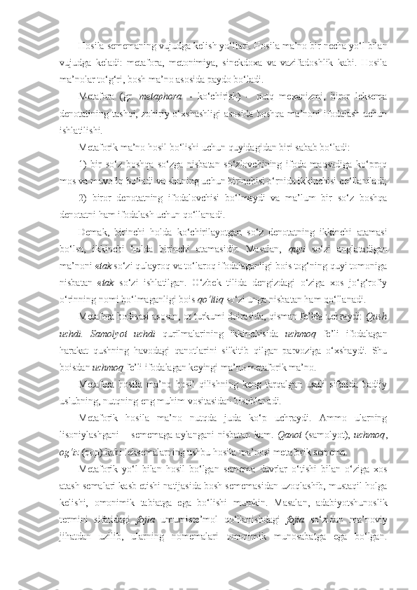 Hosila sememaning vujudga kelish yo‘llari.  Hosila ma’no bir necha yo‘l bilan
vujudga   keladi:   metafora,   metonimiya,   sinekdoxa   va   vazifadoshlik   kabi.   Hosila
ma’nolar to‘g‘ri, bosh ma’no asosida paydo bo‘ladi.
Metafora   (gr.   metaphora   –   ko‘chirish)   –   nutq   mexanizmi,   biror   leksema
denotatining tashqi,  zohiriy o‘xshashligi  asosida  boshqa  ma’noni  ifodalash  uchun
ishlatilishi.
Metaforik ma’no hosil bo‘lishi uchun quyidagidan biri sabab bo‘ladi:
1)   bir   so‘z   boshqa   so‘zga   nisbatan   so‘zlovchining   ifoda   maqsadiga   ko‘proq
mos va muvofiq bo‘ladi va shuning uchun birinchisi o‘rnida ikkinchisi qo‘llaniladi;
2)   biror   denotatning   ifodalovchisi   bo‘lmaydi   va   ma’lum   bir   so‘z   boshqa
denotatni ham ifodalash uchun qo‘llanadi.
Demak,   birinchi   holda   ko‘chirilayotgan   so‘z   denotatning   ikkinchi   atamasi
bo‘lsa,   ikkinchi   holda   birinchi   atamasidir.   Masalan,   quyi   so‘zi   anglatadigan
ma’noni  etak  so‘zi qulayroq va to‘laroq ifodalaganligi bois tog‘ning quyi tomoniga
nisbatan   etak   so‘zi   ishlatilgan.   O‘zbek   tilida   dengizdagi   o‘ziga   xos   jo‘g‘rofiy
o‘rinning nomi bo‘lmaganligi bois  qo‘ltiq  so‘zi unga nisbatan ham qo‘llanadi.
Metafora hodisasi asosan, ot turkumi doirasida, qisman fe’lda uchraydi:  Qush
uchdi.   Samolyot   uchdi   qurilmalarining   ikkinchisida   uchmoq   fe’li   ifodalagan
harakat   qushning   havodagi   qanotlarini   silkitib   qilgan   parvoziga   o‘xshaydi.   Shu
boisdan  uchmoq  fe’li ifodalagan keyingi ma’no metaforik ma’no.
Metafora   hosila   ma’no   hosil   qilishning   keng   tarqalgan   usuli   sifatida   badiiy
uslubning, nutqning eng muhim vositasidan hisoblanadi.
Metaforik   hosila   ma’no   nutqda   juda   ko‘p   uchraydi.   Ammo   ularning
lisoniylashgani   –   sememaga   aylangani   nisbatan   kam.   Qanot   (samolyot),   uchmoq ,
og‘iz  (qop) kabi leksemalarning ushbu hosila ma’nosi metaforik semema.
Metaforik   yo‘l   bilan   hosil   bo‘lgan   semema   davrlar   o‘tishi   bilan   o‘ziga   xos
atash semalari kasb etishi natijasida bosh sememasidan uzoqlashib, mustaqil holga
kelishi,   omonimik   tabiatga   ega   bo‘lishi   mumkin.   Masalan,   adabiyotshunoslik
termini   sifatidagi   fojia   umumiste’mol   qo‘llanishdagi   fojia   so‘zidan   ma’noviy
jihatdan   uzilib,   ularning   nomemalari   omonimik   munosabatga   ega   bo‘lgan. 