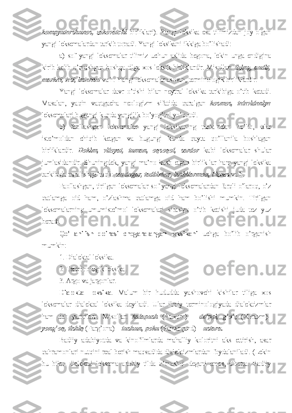 kompyutershunos,   zakovatchi   birliklari).   Yangi   leksika   esa   tilimizdan   joy   olgan
yangi leksemalardan tarkib topadi. Yangi leksikani ikkiga bo’lishadi: 
a)   sof   yangi   leksemalar   tilimiz   uchun   aslida   begona,   lekin   unga   endigina
kirib kelib o’rnashgan  boshqa tilga xos leksik birliklardir. Misollar:   lizing, audit,
market, test, internet  va h. Yangi leksemalar asosan, terminologik birliklardir.
Yangi   leksemalar   davr   o’tishi   bilan   neytral   leksika   tarkibiga   o’tib   ketadi.
Masalan,   yaqin   vaqtgacha   neologizm   sifatida   qaralgan   kosmos,   televideniye
leksemalari bugungi kunda yangilik bo’yog’ini yo’qotdi.
b)   faollashgan   leksemalar   yangi   leksikaning   turla-ridan   bo’lib,   ular
iste’moldan   chiqib   ketgan   va   bugungi   kunda   qayta   qo’llanila   boshlagan
birliklardir.   Hokim,   viloyat,   tuman,   oqsoqol,   sardor   kabi   leksemalar   shular
jumlasidandir.   Shuningdek,   yangi   ma’no   kasb   etgan   birlik-lar   ham   yangi   leksika
tarkibida qaralishga haqli:  savdogar, tadbirkor, ishbilarmon, biznes  va h.
Faollashgan, tirilgan leksemalar  sof yangi  leksemalardan farqli  o’laroq, o’z
qatlamga   oid   ham,   o’zlashma   qatlamga   oid   ham   bo’lishi   mumkin.   Tirilgan
leksemalarning   umumiste’mol   leksemalari   sirasiga   o’tib   ketishi   juda   tez   yuz
beradi.
Qo’llanilish   doirasi   chegaralangan   leksikani   uchga   bo’lib   o’rganish
mumkin:
1. Dialektal leksika.
2. Terminologik leksika.
3. Argo va jargonlar.
Dialektal   leksika .   Malum   bir   hududda   yashovchi   kishilar   tiliga   xos
leksemalar   dialektal   leksika   deyiladi.   Ular   ilmiy   terminologiyada   dialektizmlar
ham   deb   yuritiladi.   Misollar:   kalapush   (Buxoro)   –   do’ppi,   g’o’z   (Xorazm)–
yong’oq, tishiq  (Farg’ona) –  tushun, poku  (Samarqand) –  ustara.
Badiiy   adabiyotda   va   kinofilmlarda   mahalliy   koloritni   aks   ettirish,   asar
qahramonlari nutqini real berish maqsadida dialektizmlardan foydalaniladi. (Lekin
bu   bilan   dialektal   leksema   adabiy   tilda   o’rnashdi   degani   emas,   albatta.   Badiiy 