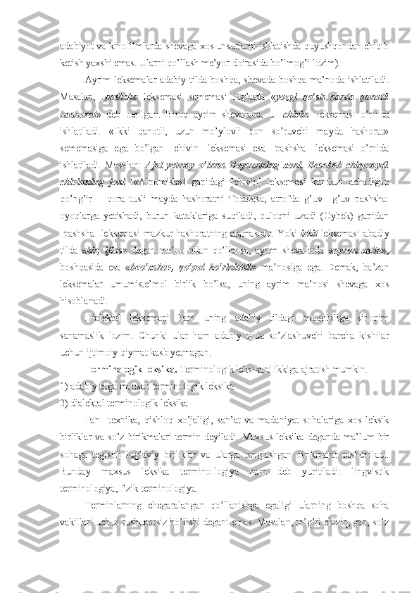 adabiyot va kinofilmlarda shevaga xos unsurlarni ishlatishda quyushqondan chiqib
ketish yaxshi emas. Ularni qo’llash me’yor doirasida bo’lmog’i lozim).
Ayrim leksemalar adabiy tilda boshqa, shevada boshqa ma’noda ishlatiladi.
Masalan,   [ pashsha   leksemasi   sememasi   lug’atda   « yozgi   qo’sh   parda   qanotli
hashorat »   deb   berilgan.   Biroq   ayrim   shevalarda   u   [ chivin ]   leksemasi   o’rnida
ishlatiladi.   «Ikki   qanotli,   uzun   mo’ylovli   qon   so’ruvchi   mayda   hashorat»
sememasiga   ega   bo’lgan   [chivin]   leksemasi   esa   [pashsha]   leksemasi   o’rnida
ishlatiladi.   Masalan:   Ajal   yetmay   o’lmas   Boysunning   xoni,   Besabab   chiqmaydi
chivinning   joni   [«Alpomish»]   gapidagi   [chivin]   leksemasi   kunduzi   uchadigan
qo’ng’ir   –   qora   tusli   mayda   hashoratni   ifodalasa,   atrofda   g’uv   –g’uv   pashsha:
oyoqlarga   yetishadi,   burun   kataklariga   suqiladi,   quloqni   uzadi   (Oybek)   gapidan
[pashsha]  leksemasi  mazkur hashoratning atamasidir. Yoki   irkit   leksemasi  abadiy
tilda   «kir,   iflos»   degan   ma’no   bilan   qo’llansa,   ayrim   shevalarda   «ayron   xalta »,
boshqasida   esa   «beo’xshov,   qo’pol   ko’rinishli»   ma’nosiga   ega.   Demak,   ba’zan
leksemalar   umumiste’mol   birlik   bo’lsa,   uning   ayrim   ma’nosi   shevaga   xos
hisoblanadi.
Dialektal   leksemani   ham   uning   adabiy   tildagi   muqobiliga   sinonim
sanamaslik   lozim.   Chunki   ular   ham   adabiy   tilda   so’zlashuvchi   barcha   kishilar
uchun ijtimoiy qiymat kasb yetmagan.
Terminalogik leksika.  Terminologik leksikani ikkiga ajratish mumkin. 
1) adabiy tilga mansub terminologik leksika:
2) dialektal terminologik leksika
Fan   –texnika,   qishloq   xo’jaligi,   san’at   va   madaniyat   sohalariga   xos   leksik
birliklar  va  so’z  birikmalari  termin deyiladi.  Maxsus  leksika  deganda  ma’lum  bir
sohaga   tegishli   lug’aviy   birliklar   va   ularga   tenglashgan   birikmalar   tushuniladi.
Bunday   maxsus   leksika   termino-logiya   ham   deb   yuritiladi:   lingvistik
terminologiya, fizik terminologiya.
Terminlarning   chegaralangan   qo’llanishga   egaligi   ularning   boshqa   soha
vakillari uchun tushunarsiz bo’lishi degani emas. Masalan, to’g’ri chiziq, gap, so’z 