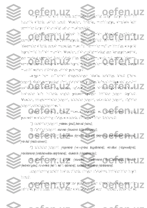 Iimiy terminlar ko’p hollarda tarjimasiz bo’lganligi tufayli dunyo fanini bir
butunlik   sifatida   ushlab   turadi.   Masalan,   fonetika,   morfologiya,   sintaksis   kabi
terminlar dunyo tilshunosligi uchun mushtarakdir.
Turli   soha   terminlari   o’xshash   bo’lishi   mumkin.   Masalan,   morfologiya
atamasi   tilshunoslikda   ham,   zoologiyada   ham   ishlatiladi.   Ammo   ularni   omonim
leksemalar sifatida qarash maqsadga muvofiq. Terminlar ma’lum bir tilga xos yoki
baynalmilal bo’lishi mumkin. Masalan, tilshunosligimizdagi gap kengaytiruvchisi,
gap markazi atamalari faqat o’zbek tiliga xosdir, atom, vodo-rod, natriy, leksema,
semema  atamalari   baynalmilaldir.  Baynalmilal   atamalarni  tarjima  qilishga,  ularga
muqobil variant qidirishga urinish yaramaydi.
Jargon   ham   qo’llanishi   chegaralangan   leksika   tarkibiga   kiradi   (frans.
jargon). Kasbi, jamiyatdagi o’rni, qiziqishlari, yoshiga ko’ra alohida sosial guruhni
tashkil   etgan   kishilarning,   asosan,   og’zaki   nutqida   ishlatiladigan   va   ma’nosini
boshqalar   ko’p   hollarda   anglab   yetavermaydigan   birliklar   jargon   deyiladi.
Masalan,   programmistlar   jargoni,   talabalar   jargoni,   aslzodalar   jargoni,   o’g’rilar
jargoni, artistlar jargoni va h.
Jargon   umumxalq   tilidan   maxsus   leksikasi   va   frazeo-logiyasi   hamda
yasovchi vositalarining o’ziga xos tarzda qo’llanishi bilan farqlanadi:
1)  otarchilar jargoni:  yakan (pul),hasut (non);
2)  o’g’rilar jargoni:  xurmo (buxoro tillo tangasi);
3)   mahbuslar  jargoni:   maymun (oyna), timsoh (qaychij, oq kaptar (geroin),
yashil (milisioner);
4)   talabalar   jargoni:   yopmoq   (sessiyani   tugatmoq),   vozdux   (stipendiya),
yaxlamoq (imtihondan qaytmoq), stukach (chaqimchi);
5)   yoshlar   jargoni:   g’isht   (xunuk),   sindirmoq   (lol   qilmoq),   krutoy
(ketvorgan), risovka (ko’z-ko’z qilmoq), uxlatib ketmoq (aldamoq).
Jargonlarning tarkibi boshqa tillarda olingan o’zlashma birliklar bilan boyib
boradi.
Jargonga   xos   leksemalar   tez - tez   yangilari   bilan   almashib   turadi.   Jargonlar
ochiq va yopiq turga bo’linadi. Agar sosial guruh o’z xatti – harakati, qarashlari va 