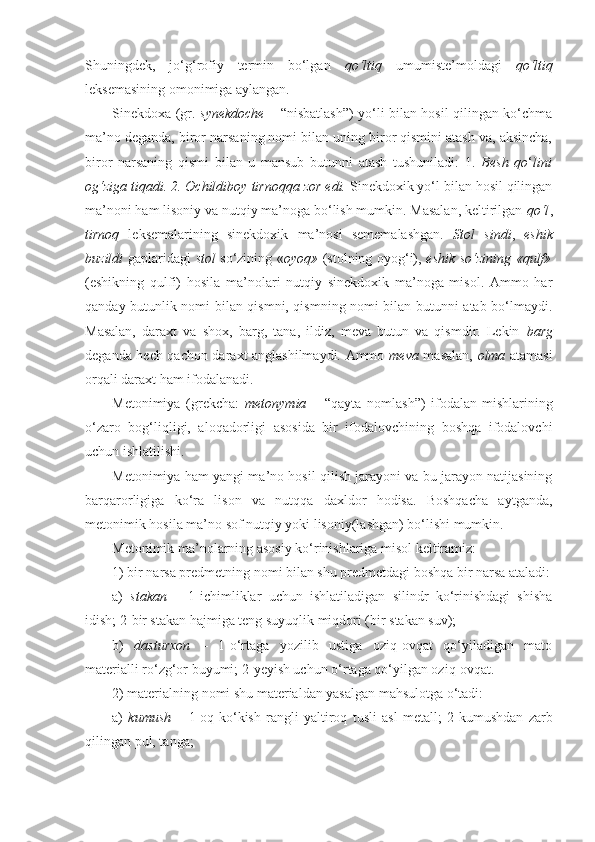 Shuningdek,   jo‘g‘rofiy   termin   bo‘lgan   qo‘ltiq   umumiste’moldagi   qo‘ltiq
leksemasining omonimiga aylangan. 
Sinekdoxa   (gr.   synekdoche   – “nisbatlash”) yo‘li bilan hosil qilingan ko‘chma
ma’no deganda, biror narsaning nomi bilan uning biror qismini atash va, aksincha,
biror   narsaning   qismi   bilan   u   mansub   butunni   atash   tushuniladi:   1.   Besh   qo ‘ l ini
og‘ziga tiqadi. 2. Ochildiboy  tirnoq qa zor edi.  Sinekdoxik yo‘l bilan hosil qilingan
ma’noni ham lisoniy va nutqiy ma’noga bo‘lish mumkin. Masalan, keltirilgan  qo‘l ,
tirnoq   leksemalarining   sinekdoxik   ma’nosi   sememalashgan.   Stol   sindi ,   eshik
buzildi   gaplaridagi   stol   so‘zining « oyoq»   (stolning oyog‘i),   eshik   so‘zining « qulf»
(eshikning   qulfi)   hosila   ma’nolari   nutqiy   sinekdoxik   ma’noga   misol.   Ammo   har
qanday butunlik nomi bilan qismni, qismning nomi bilan butunni atab bo‘lmaydi.
Masalan,   daraxt   va   shox,   barg,   tana,   ildiz,   meva   butun   va   qismdir.   Lekin   barg
deganda hech qachon daraxt anglashilmaydi. Ammo   meva   masalan,   olma   atamasi
orqali daraxt ham ifodalanadi. 
Metonimiya   (grekcha:   metonymia   –   “qayta   nomlash”)   ifodalan-mishlarining
o‘zaro   bog‘liqligi,   aloqadorligi   asosida   bir   ifodalovchining   boshqa   ifodalovchi
uchun ishlatilishi.
Metonimiya ham yangi ma’no hosil qilish jarayoni va bu jarayon natijasining
barqarorligiga   ko‘ra   lison   va   nutqqa   daxldor   hodisa.   Boshqacha   aytganda,
metonimik hosila ma’no sof nutqiy yoki lisoniy(lashgan) bo‘lishi mumkin.
Metonimik ma’nolarning asosiy ko‘rinishlariga misol keltiramiz:
1) bir narsa predmetning nomi bilan shu predmetdagi boshqa bir narsa ataladi:
a)   stakan   –   1- ichimliklar   uchun   ishlatiladigan   silindr   ko‘rinishdagi   shisha
idish;  2- bir stakan hajmiga teng suyuqlik miqdori (bir stakan suv);
b)   dasturxon   –   1- o‘rtaga   yozilib   ustiga   oziq-ovqat   qo‘yiladigan   mato
materialli ro‘zg‘or buyumi;  2- yeyish uchun o‘rtaga qo‘yilgan oziq-ovqat.
2) materialning nomi shu materialdan yasalgan mahsulotga o‘tadi:
a)   kumush   –   1- oq-ko‘kish   rangli   yaltiroq   tusli   asl   metall;   2- kumushdan   zarb
qilingan pul, tanga; 