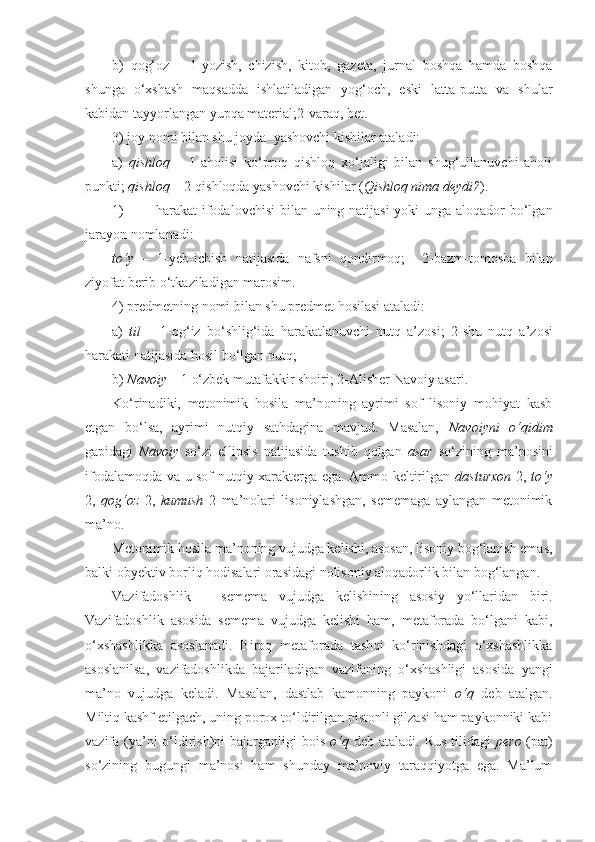 b)   qog‘oz   –   1- yozish,   chizish,   kitob,   gazeta,   jurnal   boshqa   hamda   boshqa
shunga   o‘xshash   maqsadda   ishlatiladigan   yog‘och,   eski   latta-putta   va   shular
kabidan tayyorlangan yupqa material; 2- varaq, bet.
3) joy nomi bilan shu joyda  yashovchi kishilar ataladi:
a)   qishloq   –   1- aholisi   ko‘proq   qishloq   xo‘jaligi   bilan   shug‘ullanuvchi   aholi
punkti;  qishloq –   2- qishloqda yashovchi kishilar ( Qishloq nima deydi? ).
1) harakat ifodalovchisi  bilan uning natijasi  yoki  unga aloqador  bo‘lgan
jarayon nomlanadi:
to‘y   –   1- yeb-ichish   natijasida   nafsni   qondirmoq;     2- bazm-tomosha   bilan
ziyofat berib o‘tkaziladigan marosim.
4) predmetning nomi bilan shu predmet hosilasi ataladi:
a)   til   –   1- og‘iz   bo‘shlig‘ida   harakatlanuvchi   nutq   a’zosi;   2 -shu   nutq   a’zosi
harakati natijasida hosil bo‘lgan nutq;
b)  Navoiy –  1  o‘zbek mutafakkir shoiri;  2- Alisher Navoiy asari.
Ko‘rinadiki,   metonimik   hosila   ma’noning   ayrimi   sof   lisoniy   mohiyat   kasb
etgan   bo‘lsa,   ayrimi   nutqiy   sathdagina   mavjud.   Masalan,   Navoiyni   o‘qidim
gapidagi   Navoiy   so‘zi   ellipsis   natijasida   tushib   qolgan   asar   so‘zining   ma’nosini
ifodalamoqda va u sof nutqiy xarakterga ega. Ammo keltirilgan   dasturxon   2,   to‘y
2,   qog‘oz   2,   kumush   2   ma’nolari   lisoniylashgan,   sememaga   aylangan   metonimik
ma’no. 
Metonimik hosila ma’noning vujudga kelishi, asosan, lisoniy bog‘lanish emas,
balki obyektiv borliq hodisalari orasidagi nolisoniy aloqadorlik bilan bog‘langan.
Vazifadoshlik   –   semema   vujudga   kelishining   asosiy   yo‘llaridan   biri.
Vazifadoshlik   asosida   semema   vujudga   kelishi   ham,   metaforada   bo‘lgani   kabi,
o‘xshashlikka   asoslanadi.   Biroq   metaforada   tashqi   ko‘rinishdagi   o‘xshashlikka
asoslanilsa,   vazifadoshlikda   bajariladigan   vazifaning   o‘xshashligi   asosida   yangi
ma’no   vujudga   keladi.   Masalan,   dastlab   kamonning   paykoni   o‘q   deb   atalgan.
Miltiq kashf etilgach, uning porox to‘ldirilgan pistonli gilzasi ham paykonniki kabi
vazifa (ya’ni o‘ldirish)ni bajarganligi  bois   o‘q   deb ataladi. Rus tilidagi   pero   (pat)
so‘zining   bugungi   ma’nosi   ham   shunday   ma’noviy   taraqqiyotga   ega.   Ma’lum 