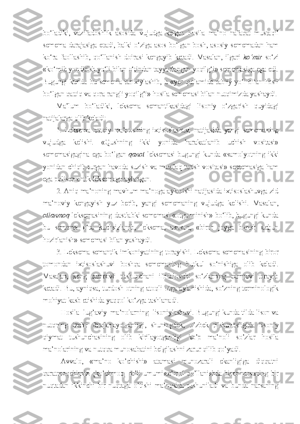 bo‘ladiki,   vazifadoshlik   asosida   vujudga   kelgan   hosila   ma’no   nafaqat   mustaqil
semema  darajasiga  etadi, balki  o‘ziga asos  bo‘lgan bosh,  asosiy  sememadan  ham
ko‘ra   faollashib,   qo‘llanish   doirasi   kengayib   ketadi.   Masalan,   ilgari   ko‘mir   so‘zi
«ko‘mib yondirish yo‘li bilan o‘tindan tayyorlangan yoqilg‘i» sememasiga ega edi.
Bugungi  kunda  bu  semema  tarixiylashib,  u  «yer   qatlamida  tabiiy  yo‘l  bilan  hosil
bo‘lgan qattiq va qora rangli yoqilg‘i» hosila sememasi bilan nutqimizda yashaydi.
Ma’lum   bo‘ladiki,   leksema   semantikasidagi   lisoniy   o‘zgarish   quyidagi
natijalarga olib keladi:
1.   Leksema   nutqiy   ma’nosining   ixtisoslashuvi   natijasida   yangi   sememaning
vujudga   kelishi.   «Qushning   ikki   yonida   harakatlanib   uchish   vositasi»
sememasigagina   ega   bo‘lgan   qanot   leksemasi   bugungi   kunda   «samolyotning   ikki
yonidan chiqib turgan havoda suzish va muallaq turish vositasi» sememasiga ham
ega polisemantik leksemaga aylangan.
2. Aniq ma’noning mavhum ma’noga aylanishi natijasida ixtisoslashuvga zid
ma’noviy   kengayish   yuz   berib,   yangi   sememaning   vujudga   kelishi.   Masalan,
otlanmoq   leksemasining dastlabki sememasi «otga minish» bo‘lib, bugungi kunda
bu   semema   o‘ta   kuchsizlanib,   leksema,   asosan,   «biror   joyga   borish   uchun
hozirlanish» sememasi bilan yashaydi.
3. Leksema semantik imkoniyatining torayishi.   Leksema sememasining biror
tomondan   ixtisoslashuvi   boshqa   sememaning   butkul   so‘nishiga   olib   keladi.
Masalan,   keng   qamrovli   tushunchani   ifodalovchi   so‘zlarning   qamrovi   torayib
ketadi. Bu, ayniqsa, turdosh otning atoqli otga aylanishida, so‘zning terminologik
mohiyat kasb etishida yaqqol ko‘zga tashlanadi.
Hosila  lug’aviy  ma’nolarning  lisoniylashuvi. B ugungi kunda tilda lison va
nutqning   izchil   farqlanayotganligi,   shuningdek,   o’zbek   tilshunosligida   lisoniy
qiymat   tushunchasining   olib   kirilayotganligi   ko’p   ma’noli   so’zlar   hosila
ma’nolarining va nutqqa munosabatini belgilashni zarur qilib qo’yadi.
Avvalo,   «ma’no   ko’chishi»   atamasi   munozarali   ekanligiga   diqqatni
qaratmoqchimiz.   [ko’chmoq]   fe’li   umumiste’mol   qo’llanishda   biror   narsaning   bir
nuqtadan   ikkinchi   bir   nuqtaga   o’tishi   ma’nosida   tushuniladi   va   bunda   narsaning 