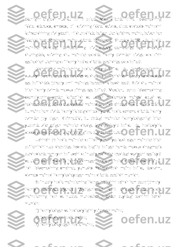 ekanligini   anglash   mushkul   bo’lib   qoladi.   Misol   sifatida   [olma]   leksemasining
ikkita [«daraxt», «meva», [til]  so’zining ikkita [«a’zo», aloqa vositasi» ma’nosini
ko’rsatishining o’zi yetarli. Tilshunoslikda ba’zan ular ko’chma ma’no, ba’zan har
ikkalasi   ham   nominativ   ma’no   sifatida   baholanadi.   Shunday   bo’lsa   –da,   hosila
ma’nolar   asosidagi   denotatlarning   o’z   xususiy   atamalariga   ega   emasligi,
shuningdek,   so’zning   shu   ma’nolar   asosida   lisoniy   tizimdan   o’ziga   xos   o’rin
egallashlari ularning sof lisoniy hodisa sifatida qaralishiga asos bo’ladi.
Ikkinchi   tur   ma’nolarning   hosilaligi   ayon   bo’lsa   –da,   ular   denotatlarning
xususiy nomemalariga ega emasligi va shu bois qo’llanishda majburiylik xossasiga
ega   bo’lishdek   ijtiraoiy   omil   ma’noga   barqarorlik   baxsh   etadi.   So’z   shu   ma’nosi
bilan lisoniy tizimda maxsus o’ringa ega bo’ladi. Masalan, [qanot] leksemasining
«samolyotning   yerdan   ko’tarilish   va   uchish   moslamasi»   ma’nosi   «qush   va
hasharotlarning uchish a’zosi» bosh ma’nosidan o’sib chiqqan hosila ma’no bo’lib,
bu ma’no ham o’zida lisoniylik belgisini tashiydi va hosila semema sifatida lisoniy
tizimdan   joy   olgan.   Ko’rinadiki,   bu   tipdagi   ma’nolar   lisoniylashganligi   bilan
yuqorida   zikr   etilgan   ma’nolar   sirasiga   kirishga   loyiq   bo’lsa   –da,   hosilaviylik
xossasiga ega ekanligi ularni bir pog’ona quyida tutib turadi.
Uchinchi tip hosila ma’nolar sof lisoniy mohiyat kasb etgan ma’nolar bilan
qo’llanilishi   nutq   sharoitiga   bevosita   bog’liq   bo’lgan   hamda   maxsus   sintagmatik
qurshovlarda namoyon bo’luvchi sof nutqiy ma’nolar orasidagi vaziyatni egallaydi
va ularni shartli ravishda lisoniylashmagan hosila ma’nolar sifatida berish ma’qul.
[ish]   leksemasining   «mehnat,   yumush»   ma’nosi   bosh   ma’no   bo’lsa,   davozim,
xizmat» ma’nosi lisoniylashayotgan ma’no sifatida qaralishi mumkin.
Sof nutqiy hosila ma’nolarning lisonga intilishini ochish ham qator ijtimoiy-
lisoniy   omillarga   tayanadi.   Aytilganlardan   kelib   chiqqan   holda,   hosila
ma’nolarning   lison   va   nutqqa   munosabati   jihatidan   quyidagi   tasnifini   berish
mumkin:
1) lisoniylashgan va hosilaviyligini yo’qotgan ma’no;
2) lisoniylashgan hosila ma’no;
3) lisoniylashayotgan hosila ma’no; 