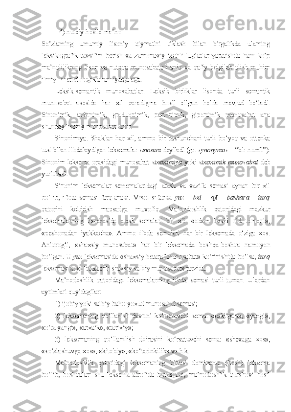 4) nutqiy hosila ma’no.
So’zlaming   umumiy   lisoniy   qiymatlni   tiklash   bilan   birgalikda   ulaming
leksikografik   tavsifini   berish   va   zamonaviy   izohli   lug’atlar   yaratishda   ham   ko’p
ma’nolilikning   lison   va   nutqqa   munosabatini   aniq   va   qafiy   belgilab   olish   muhim
ilmiy– metodologik ahamiyatga ega.
Leksik-semantik   munosabat lar.   Leksik   birliklar   lisonda   turli   semantik
munosabat   asosida   har   xil   paradigma   hosil   qilgan   holda   mavjud   bo‘ladi.
Sinonimik,   antonimik,   graduonimik,   partonimik,   giponimik   munosabat   ana
shunday lisoniy munosabatlardir.
Sinonimiya.   Shaklan   har   xil,   ammo   bir   tushunchani   turli   bo‘yoq   va   ottenka
tusi bilan ifodalaydigan leksemalar  sinonim  deyiladi (gr.  synonymos  – “bir nomli”).
Sinonim  leksema  orasidagi  munosabat   sinonimiya   yoki   sinonimik  munosabat   deb
yuritiladi.
Sinonim   leksemalar   sememalaridagi   atash   va   vazifa   semasi   aynan   bir   xil
bo‘lib,   ifoda   semasi   farqlanadi.   Misol   sifatida   yuz   –   bet   –   aft   –   bashara   –   turq
qatorini   keltirish   maqsadga   muvofiq.   Ma’nodoshlik   qatoridagi   mazkur
leksemalarning   barchasida   atash   semalari   bir   xil:   «odam   boshi   old   tomoni»,
«peshonadan   iyakkacha».   Ammo   ifoda   semalari   har   bir   leksemada   o‘ziga   xos.
Aniqrog‘i,   «shaxsiy   munosabat»   har   bir   leksemada   boshqa-boshqa   namoyon
bo‘lgan. U   yuz   leksemasida «shaxsiy betaraf munosabat» ko‘rinishida bo‘lsa,   turq
leksemasida «o‘ta kuchli shaxsiy salbiy munosabat» tarzida.
Ma’nodoshlik   qatoridagi   leksemalarning   ifoda   semasi   turli-tuman.   Ulardan
ayrimlari quyidagilar:
1) ijobiy yoki salbiy baho yoxud munosabat semasi; 
2)   leksemaning   qo‘llanish   davrini   ko‘rsatuvchi   sema:   «eskirgan»,   «yangi»,
«o‘ta yangi», «arxaik», «tarixiy»;
3)   leksemaning   qo‘llanilish   doirasini   ko‘rsatuvchi   sema:   «shevaga   xos»,
«so‘zlashuvga xos», «kitobiy», «ko‘tarinkilik» va h.k.
Ma’nodoshlik   qatoridagi   leksemaning   bittasi   dominanta   (bosh)   leksema
bo‘lib,   boshqalari   shu   leksema   atrofida   birlashadi,   ma’nodoshlik   qurshovi   hosil 