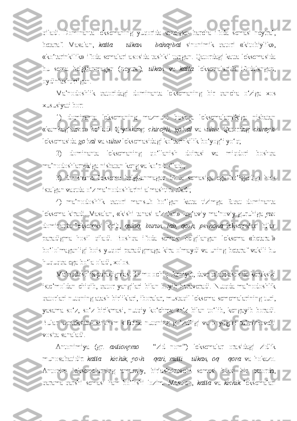 qiladi.   Dominanta   leksemaning   yuqorida   sanalgan   barcha   ifoda   semasi   neytral,
betaraf.   Masalan,   katta   –   ulkan   –   bahaybat   sinonimik   qatori   «kitobiylik»,
«ko‘tarinkilik» ifoda semalari asosida tashkil topgan. Qatordagi katta leksemasida
bu   sema   belgilanmagan   (neytral) ,   ulkan   va   katta   leksemalarida   ifodalangan,
oydinlashtirilgan.
Ma’nodoshlik   qatoridagi   dominanta   leksemaning   bir   qancha   o‘ziga   xos
xususiyati bor:
1)   dominanta   leksemaning   mazmuni   boshqa   leksemalarnikiga   nisbatan
«kambag‘alroq»   bo‘ladi.   Qiyoslang:   chiroyli,   go‘zal   va   suluv.   Qatordagi   chiroyli
leksemasida  go‘zal  va  suluv  leksemasidagi ko‘tarinkilik bo‘yog‘i yo‘q; 
2)   dominanta   leksemaning   qo‘llanish   doirasi   va   miqdori   boshqa
ma’nodoshlarnikiga nisbatan keng va ko‘p bo‘ladi;
3)   dominanta   leksema   belgilanmagan   ifoda   semasiga   ega   bo‘lganligi   bois
istalgan vaqtda o‘z ma’nodoshlarini almashtira oladi;
4)   ma’nodoshlik   qatori   mansub   bo‘lgan   katta   tizimga   faqat   dominanta
leksema   kiradi.   Masalan,   «kishi   tanasi   a’zolari»   lug‘aviy   ma’noviy   guruhiga   yuz
dominanta   leksemasi   kirib,   quloq,   burun,   lab,   qosh,   peshona   leksemalari   bilan
paradigma   hosil   qiladi.   Boshqa   ifoda   semasi   belgilangan   leksema   «betaraf»
bo‘lolmaganligi  bois yuqori  paradigmaga kira olmaydi  va uning betaraf  vakili bu
huquqqa ega bo‘la oladi, xolos.
Ma’nodoshlik paradigmasi doimo ochiq. Jamiyat, davr talabi asosida keraksizi
iste’moldan   chiqib,   qator   yangilari   bilan   boyib   boraveradi.   Nutqda   ma’nodoshlik
qatorlari nutqning atash birliklari, iboralar, mustaqil leksema sememalarining turi,
yasama   so‘z,   so‘z   birikmasi,   nutqiy   ko‘chma   so‘z   bilan   to‘lib,   kengayib   boradi.
Bular   kontekstual   sinonim   sifatida   nutqning   go‘zalligi   va   boyligini   ta’minlovchi
vosita sanaladi.
Antonimiya   (gr.   antionymo   –   “zid   nom”)   leksemalar   orasidagi   zidlik
munosabatidir:   katta   –   kichik,   yosh   –   qari,   mitti   –   ulkan,   oq   –   qora   va   hokazo.
Antonim   leksemalarning   umumiy,   birlashtiruvchi   semasi   bilan   bir   qatorda,
qarama-qarshi   semasi   ham   bo‘lishi   lozim.   Masalan,   katta   va   kichik   leksemalari 