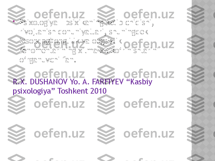 
Psixologiya – psixikaning kelib chiqishi, 
rivojlanish qonuniyatlari, shuningdek 
insondagi onglilik va ongsizlik 
fenomenlarining xilma-xil ko‘rinishlarini 
o‘rganuvchi fan. 
R.X. DUSHANOV Yo. A. FARFIYEV “Kasbiy 
psixologiya” Toshkent 2010   