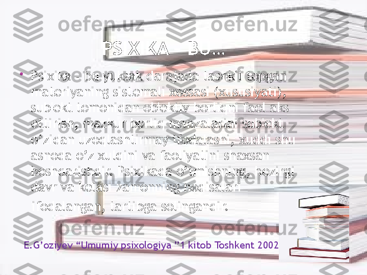 PSIXIKA – BU…

Psixika - bu yuksak darajada tashkil topgan 
materiyaning sistemali xossasi (xususiyati), 
sub'ekt tomonidan ob'ektiv borliqni faol aks 
ettirish, mazkur borliq manzalarini sub'ekt 
o’zidan uzoqlashtirmay ifodalashi, xuddi shu 
asnoda o’z xulqini va faoliyatini shaxsan 
boshqarishdir. Psixikada o’tmishning, hozirgi 
davr va kelasi zamonning hodisalari
    ifodalangan, tartibga solingandir. 
  E.G’oziyev “Umumiy psixologiya ”1 kitob Toshkent 2002  