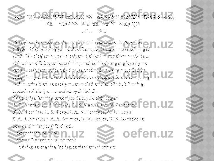 1923 yilda Psixonevrologlarning birinchi syezdida K. N. Kornilov 
(1879–1957) psixologiyani dialektika negizida tuzish masalasini ilgari 
surdi. Psixologlarning psixologiyani dialektik materializm negizida tu-
zish uchun olib borgan kurashining natijasi hisoblangan g‘oyaviy-na-
zariy kurash jarayonida psixologiya predmeti va uning metodlari ha-
qidagi ilmiy tushunchalar tarkib topdi, psixologik tadqiqotlarning eng 
muhim prinsiplari va asosiy muammolari aniqlab olindi, bilimning 
turdosh sohalariga munosabat oydinlashdi.  
Psixologiya fanining taraqqiyotida buyuk o‘rin tutgan 
B. G. Ananyev, P. P. Blonskiy, L. S. Vigotskiy, A. V. Zaporojes, 
K. N. Kornilov, G. S. Kostyuk, A. N. Leontyev, A. R. Luriya, 
S. A. Rubinshteyn, A. A. Smirnov, B. M. Teplov, D. N. Uznadze va 
boshqa olimlar yetishib chiqdi. 
–  determinizm prinsipi;  
–  ong va faoliyat birligi prinsipi; 
  –  psixika va ongning faoliyatda rivojlanishi prinsipHOZIRGI ZAMON PSIXOLOGIYA FANINING ASOSIY PRINSIPLARI, 
KATEGORIYALARI VA ILMIY TADQIQOT 
USULLARI   