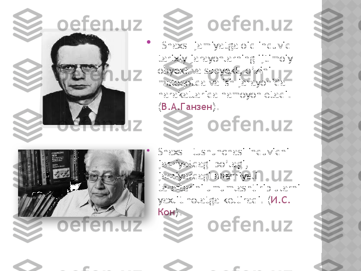 
  Shaxs -jamiyatga oid induvid 
tarixiy jarayonlarning ijtimoiy 
obyekt va subyekt, o’zini 
muloqotda va ish jarayonida  
harakatlarida namoyon etadi. 
( В . А . Ганзен ).

Shaxs – tushunchasi induvidni  
jamiyatdagi bo’lagi, 
jamiyatdagi ahamiyali 
taraflarini umumlashtirib ularni 
yaxlit holatga keltiradi. ( И . С . 
Кон ).   