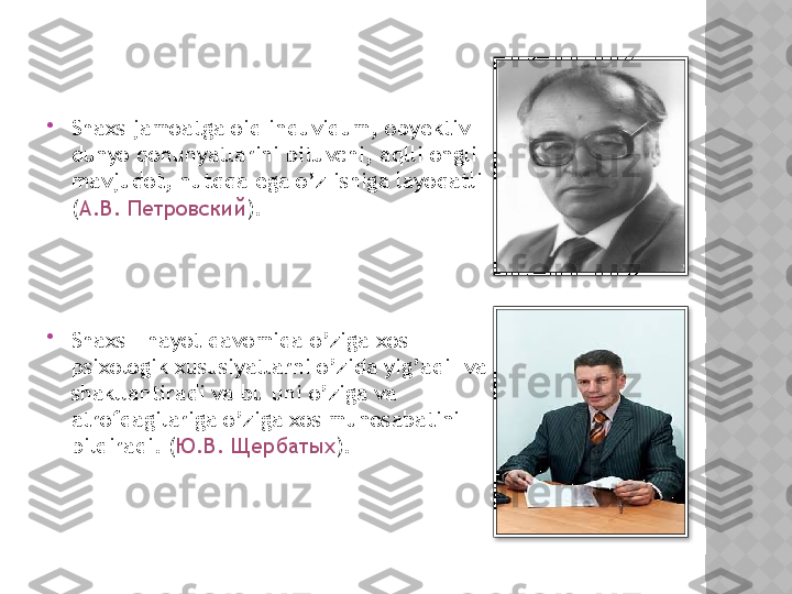 
Shaxs jamoatga oid induvidum, obyektiv 
dunyo qonunyatlarini bituvchi, aqlli ongli 
mavjudot, nutqqa ega o’z ishiga layoqatli 
( А . В .  Петровский ).

Shaxs - hayot davomida o’ziga xos 
psixologik xususiyatlarni o’zida yig’adi  va 
shakllantiradi va bu uni o’ziga va 
atrofdagilariga o’ziga xos munosabatini 
bildiradi. ( Ю . В .  Щербатых ).    