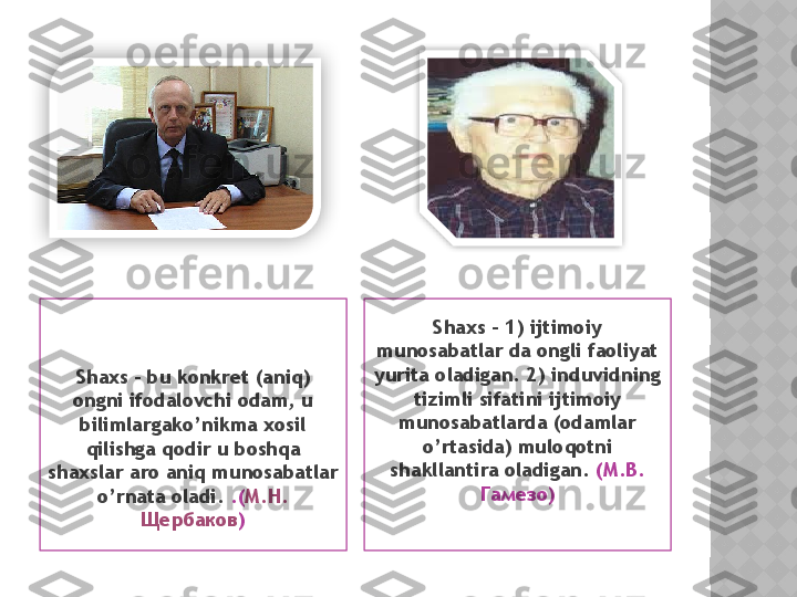 Shaxs – bu konkret (aniq) 
ongni ifodalovchi odam, u 
bilimlargako’nikma xosil 
qilishga qodir u boshqa 
shaxslar aro aniq munosabatlar 
o’rnata oladi.  .( М . Н . 
Щербаков ) Shaxs – 1) ijtimoiy 
munosabatlar da ongli faoliyat 
yurita oladigan. 2) induvidning 
tizimli sifatini ijtimoiy 
munosabatlarda (odamlar 
o’rtasida) muloqotni 
shakllantira oladigan.   (М.В. 
Гамезо)    