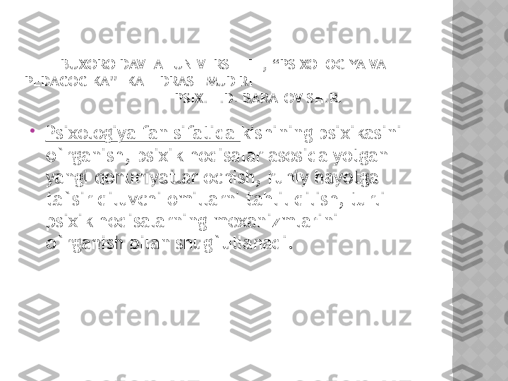 BUXORO DAVLAT UNIVERSITETI, “PSIXOLOGIYA VA 
PEDAGOGIKA”  KAFEDRASI  MUDIRI                                         
                 PSIX. F.D. BARATOV SH.R.

Psixologiya fan sifatida  kishining psixikasini 
o`rganish, psixik hodisalar asosida yotgan 
yangi qonuniyatlar ochish, ruhiy hayotga 
ta`sir qiluvchi omillarni tahlil qilish, turli 
psixik hodisalarning mexanizmlarini 
o`rganish bilan shug`ullanadi.   