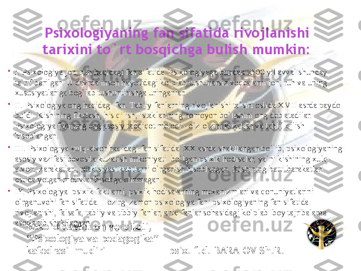 
I. Psixologiya jon, ruh haqidagi fan sifatida. Psixologiyaga bundan 2500 yil avval shunday 
ta`rif berilgan. U davrda inson hayotidagi ko`plab tushunarsiz voqealarni jon, ruh va uning 
xususiyatlariga bog`lab tushuntirishga uringanlar. 

II. Psixologiya ong haqidagi fan. Tabiiy fanlarning rivojlanishi ta`siri ostida X V II asrda paydo 
buldi. Kishining fikrlash, his qilish, istaklarining nomoyon bo`lishini ong deb atadilar. 
Psixologiya fanining eng asosiy tadqiqot metodi - o`z-o`zini kuzatish va tahlil qilish 
hisoblangan. 

III. Psixologiya xulq-atvor haqidagi fan sifatida. XX asrda shakllangan bo`lib, psixologiyaning 
asosiy vazifasi bevosita kuzatish imkoniyati  bo`lgan psixik hodisalar, ya`ni kishining xulq-
atvori, xarakatlari, reaktsiyasi kabilarni o`rganish hisoblangan. Kishining hatti-harakatlari 
ostida yotgan motivlar hisobga olinmagan. 

IY. Psixologiya  psixik faktlarni, psixik hodisalarning mexanizmlari va qonuniyatlarini 
o`rganuvchi fan sifatida. Hozirgi zamon psixologiya fani psixologiyaning fan sifatida 
rivojlanishi, falsafa, tabiiy va tibbiy fanlar, aniq fanlar sohasidagi ko`plab  boy tajribalarga 
asoslanib shakllangan.  Psixologiyaning fan sifatida rivojlanishi 
tarixini to`rt bosqichga bulish mumkin: 
Buxoro davlat universiteti, 
“ Psixologiya va pedagogika”      
kafedrasi  mudiri                     psix. f.d. BARATOV Sh.R.  