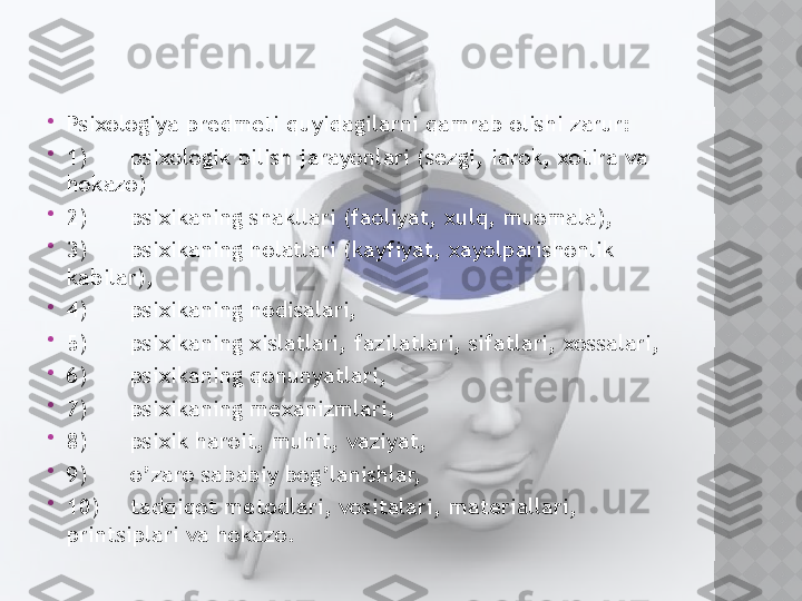 
Psixologiya predmeti quyidagilarni qamrab olishi zarur:

1) psixologik bilish jarayonlari (sezgi, idrok, xotira va 
hokazo)

2) psixikaning shakllari (faoliyat, xulq, muomala),

3) psixikaning holatlari (kayfiyat, xayolparishonlik 
kabilar),

4) psixikaning hodisalari,

5) psixikaning xislatlari, fazilatlari, sifatlari, xossalari,

6) psixikaning qonunyatlari,

7) psixikaning mexanizmlari,

8) psixik haroit, muhit, vaziyat,

9) o’zaro sababiy bog’lanishlar,

10) tadqiqot metodlari, vositalari, materiallari, 
printsiplari va hokazo.   