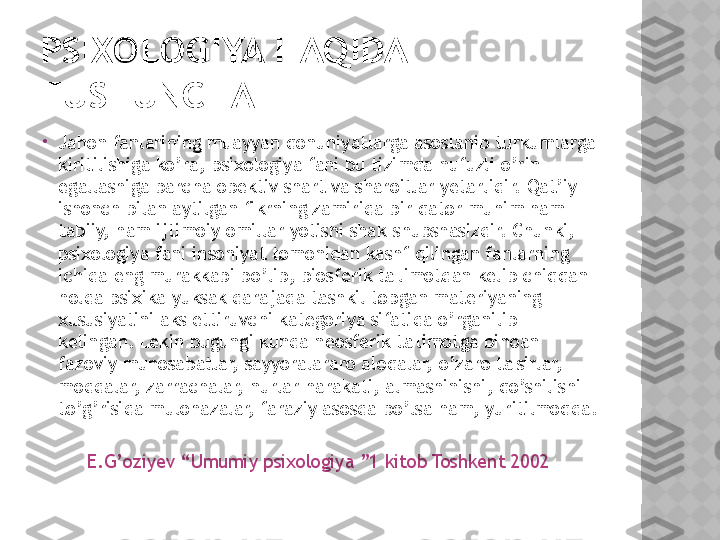 PSIXOLOGIYA HAQIDA 
TUSHUNCHA

Jahon fanlarining muayyan qonuniyatlarga asoslanib turkumlarga 
kiritilishiga ko’ra, psixologiya fani bu tizimda nufuzli o’rin 
egallashiga barcha obektiv shart va sharoitlar yetarlidir. Qat’iy 
ishonch bilan aytilgan fikrning zamirida bir qator muhim ham 
tabiiy, ham ijtimoiy omillar yotishi shak-shubshasizdir. Chunki, 
psixologiya fani insoniyat tomonidan kashf qilingan fanlarning 
ichida eng murakkabi bo’lib, biosferik ta'limotdan kelib chiqqan 
holda psixika yuksak darajada tashkil topgan materiyaning 
xususiyatini aks ettiruvchi kategoriya sifatida o’rganilib 
kelingan. Lekin bugungi kunda neosferik ta'limotga binoan 
fazoviy munosabatlar, sayyoralararo aloqalar, o’zaro ta'sirlar, 
moddalar, zarrachalar, nurlar harakati, almashinishi, qo’shilishi 
to’g’risida mulohazalar, faraziy asosda bo’lsa ham, yuritilmoqda.
      
         E.G’oziyev “Umumiy psixologiya ”1 kitob Toshkent 2002  