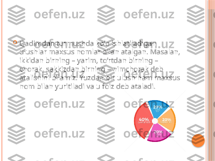 
Qadimdan turmushda ko‘p ishlatiladigan 
ulushlar maxsus nomlar bilan atalgan. Masalan, 
ikkidan birning – yarim, to‘rtdan birning – 
chorak, sakkizdan birning – nimchorak deb 
atalishini bilamiz. Yuzdan bir ulush ham maxsus 
nom bilan yuritiladi va u foiz deb ataladi.     