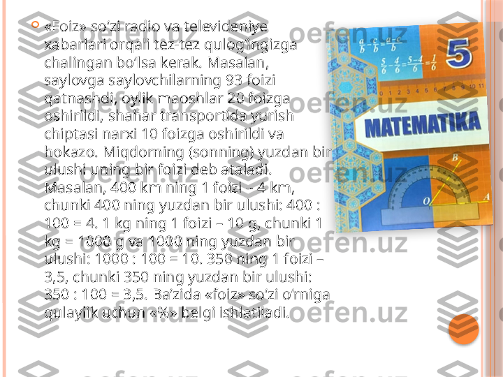 
«Foiz» so‘zi radio va televideniye 
xabarlari orqali tez-tez qulog‘ingizga 
chalingan bo‘lsa kerak. Masalan, 
saylovga saylovchilarning 93 foizi 
qatnashdi, oylik maoshlar 20 foizga 
oshirildi, shahar transportida yurish 
chiptasi narxi 10 foizga oshirildi va 
hokazo. Miqdorning (sonning) yuzdan bir 
ulushi uning bir foizi deb ataladi. 
Masalan, 400 km ning 1 foizi – 4 km, 
chunki 400 ning yuzdan bir ulushi: 400 : 
100 = 4. 1 kg ning 1 foizi – 10 g, chunki 1 
kg = 1000 g va 1000 ning yuzdan bir 
ulushi: 1000 : 100 = 10. 350 ning 1 foizi – 
3,5, chunki 350 ning yuzdan bir ulushi: 
350 : 100 = 3,5. Ba’zida «foiz» so‘zi o‘rniga 
qulaylik uchun «%» belgi ishlatiladi.      