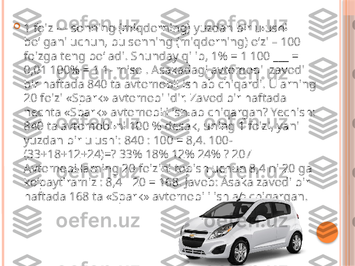 
1 foiz — sonning (miqdorning) yuzdan bir ulushi 
bo‘lgani uchun, bu sonning (miqdorning) o‘zi – 100 
foizga teng bo‘ladi. Shunday qilib, 1% = 1 100 ___ = 
0,01 100% = 1 1- misol. Asakadagi avtomobil zavodi 
bir haftada 840 ta avtomobil ishlab chiqardi. Ularning 
20 foizi «Spark» avtomobilidir. Zavod bir haftada 
nechta «Spark» avtomobili ishlab chiqargan? Yechish: 
840 ta avtomobilni 100 % desak, uning 1 foizi, yani 
yuzdan bir ulushi: 840 : 100 = 8,4. 100-
(33+18+12+24)=? 33% 18% 12% 24% ? 207 
Avtomobillarning 20 foizini topish uchun 8,4 ni 20 ga 
ko‘paytiramiz : 8,4   20 = 168. Javob: Asaka zavodi bir ∙
haftada 168 ta «Spark» avtomobili ishlab chiqargan.     