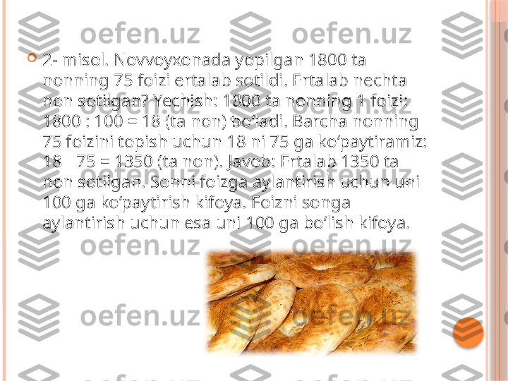 
2- misol. Novvoyxonada yopilgan 1800 ta 
nonning 75 foizi ertalab sotildi. Ertalab nechta 
non sotilgan? Yechish: 1800 ta nonning 1 foizi: 
1800 : 100 = 18 (ta non) bo‘ladi. Barcha nonning 
75 foizini topish uchun 18 ni 75 ga ko‘paytiramiz: 
18   75 = 1350 (ta non). Javob: Ertalab 1350 ta ∙
non sotilgan. Sonni foizga aylantirish uchun uni 
100 ga ko‘paytirish kifoya. Foizni songa 
aylantirish uchun esa uni 100 ga bo‘lish kifoya.     