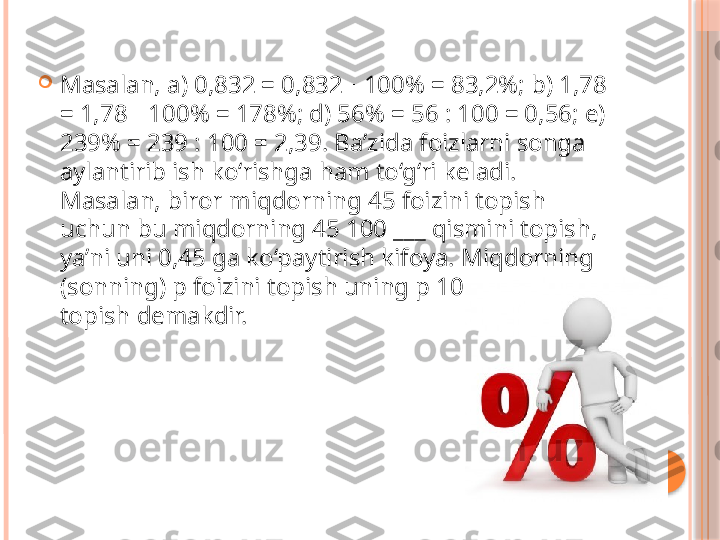 
Masalan, a) 0,832 = 0,832   100% = 83,2%; b) 1,78 ∙
= 1,78   100% = 178%; d) 56% = 56 : 100 = 0,56; e) 	
∙
239% = 239 : 100 = 2,39. Ba’zida foizlarni songa 
aylantirib ish ko‘rishga ham to‘g‘ri keladi. 
Masalan, biror miqdorning 45 foizini topish 
uchun bu miqdorning 45 100 ___ qismini topish, 
ya’ni uni 0,45 ga ko‘paytirish kifoya. Miqdorning 
(sonning) p foizini topish uning p 100 ___ qismini 
topish demakdir.     