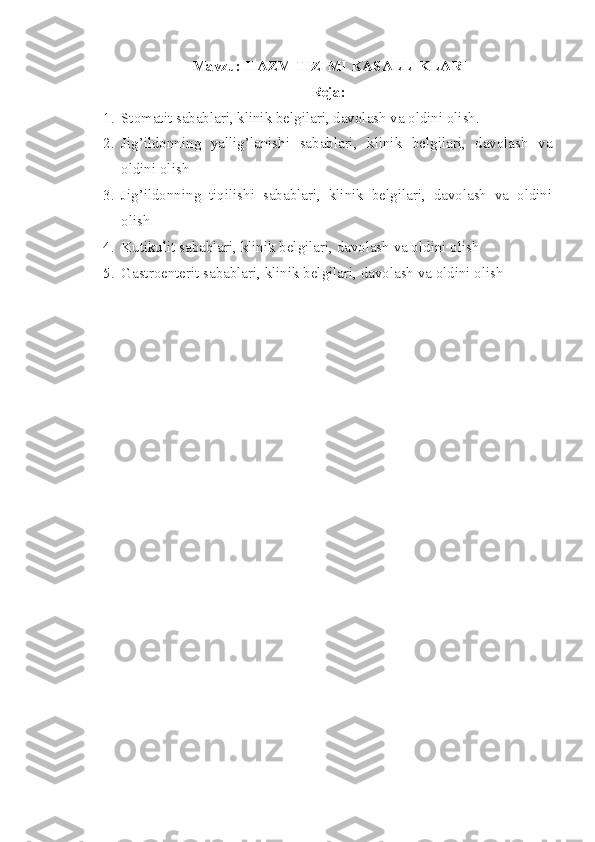 Mavzu: HAZM TIZIMI KASALLIKLARI
Reja:
1. Stomatit sabablari, klinik belgilari, davolash va oldini olish.
2. Jig’ildonning   yallig’lanishi   sabablari,   klinik   belgilari,   davolash   va
oldini olish
3. Jig’ildonning   tiqilishi   sabablari,   klinik   belgilari,   davolash   va   oldini
olish 
4. Kutikulit sabablari, klinik belgilari, davolash va oldini olish 
5. Gastroenterit sabablari, klinik belgilari, davolash va oldini olish 