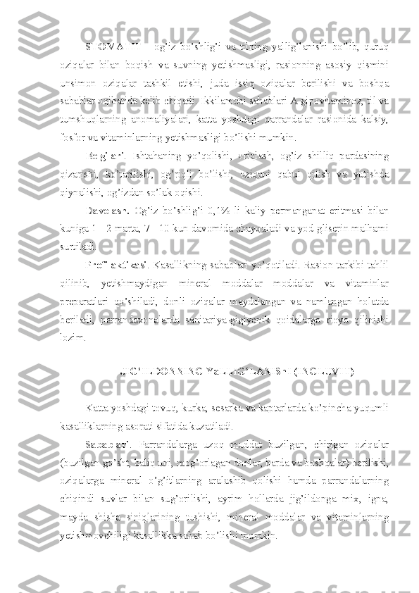 STOMATIT   -   og’iz   bo’shlig’i   va   tilning   yallig’lanishi   bo’lib,   quruq
oziqalar   bilan   boqish   va   suvning   yetishmasligi,   rasionning   asosiy   qismini
unsimon   oziqalar   tashkil   etishi,   juda   issiq   oziqalar   berilishi   va   boshqa
sabablar oqibatida kelib chiqadi. Ikkilamchi sabablari A gipovitaminoz, til va
tumshuqlarning   anomaliyalari,   katta   yoshdagi   parrandalar   rasionida   kalsiy,
fosfor va vitaminlarning yetishmasligi bo’lishi mumkin. 
Belgilari .   Ishtahaning   yo’qolishi,   oriqlash,   og’iz   shilliq   pardasining
qizarishi,   ko’tarilishi,   og’riqli   bo’lishi,   oziqani   qabul   qilish   va   yutishda
qiynalishi, og’izdan so’lak oqishi.
Davolash.   Og’iz   bo’shlig’i   0,1%   li   kaliy   permanganat   eritmasi   bilan
kuniga 1 - 2 marta, 7 - 10 kun davomida chayqaladi va yod-gliserin malhami
surtiladi.
Profilaktikasi . Kasallikning sabablari yo’qotiladi. Rasion tarkibi tahlil
qilinib,   yetishmaydigan   mineral   moddalar   moddalar   va   vitaminlar
preparatlari   qo’shiladi,   donli   oziqalar   maydalangan   va   namlangan   holatda
beriladi,   parrandaxonalarda   sanitariya-gigiyenik   qoidalarga   rioya   qilinishi
lozim.
JIG’ILDONNING YaLLIG’LANIShI (INGLUVIT)
Katta yoshdagi tovuq, kurka, sesarka va kaptarlarda ko’pincha yuqumli
kasalliklarning asorati sifatida kuzatiladi. 
Sabablari .   Parrandalarga   uzoq   muddat   buzilgan,   chirigan   oziqalar
(buzilgan go’sht, baliq uni, mog’orlagan donlar, barda va boshqalar) berilishi,
oziqalarga   mineral   o’g’itlarning   aralashib   qolishi   hamda   parrandalarning
chiqindi   suvlar   bilan   sug’orilishi,   ayrim   hollarda   jig’ildonga   mix,   igna,
mayda   shisha   siniqlarining   tushishi,   mineral   moddalar   va   vitaminlarning
yetishmovchiligi kasallikka sabab bo’lishi mumkin. 