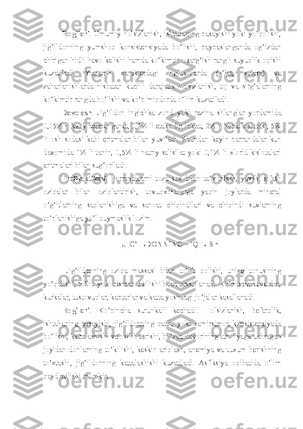 Belgilari .   Umumiy holsizlanish, ishtahaning pasayishi yoki yo’qolishi,
jig’ildonning   yumshoq   konsistensiyada   bo’lishi,   paypaslanganda   og’izdan
chirigan hidli havo kelishi hamda ko’kimtir - sarg’ish rangli suyuqlik oqishi
kuzatiladi.   Yuqumli   xarakterdagi   ingluvitlarda   (o’lat,   xolera)   va
zaharlanishlarda   nisbatan   kuchli   darajada   holsizlanish,   toj   va   sirg’alarning
ko’kimtir rangda bo’lishi va ko’p miqdorda o’lim kuzatiladi.
Davolash .   Jig’ildon   ingichka   zond   yoki   rezina   shlanglar   yordamida
0,05% li kaliy permanganat, 0,1% li etakridin laktat, 2% li borat kislotasi, 5%
li   osh   sodasi   kabi   eritmalar   bilan   yuviladi.   Shundan   keyin   parrandalar   kun
davomida  1%  li  tanin,  0,5%  li  natriy  salisilat  yoki  0,1%  li  xlorid  kislotalari
eritmalari bilan sug’oriladi.
Profilaktikasi .   Parrandalarni   toza   suv   bilan   ta’minlash,   yaxshi   sifatli
oziqalar   bilan   oziqlantirish,   tovuqxonalarga   yaqin   joylarda   mineral
o’g’itlarning   saqlanishiga   va   sanoat   chiqindilari   va   chiqindi   suvlarning
to’planishiga yo’l quymaslik lozim. 
JIG’ILDONNING TIQILIShI
  Jig’ildonning   oziqa   massasi   bilan   to’lib   qolishi,   uning   tonusining
yo’qolishi, to’liq yoki qisman tiqilishi bilan tavsiflanadi. Ko’pincha tovuqlar,
kurkalar, tustovuqlar, kaptarlar va katta yoshdagi jo’jalar kasallanadi.
Belgilari .   Ko’pincha   surunkali   kechadi.   Holsizlanish,   befarqlik,
ishtahaning   pasayishi,   jig’ildonning   qattiq   yoki   xamirsimon   konsistensiyada
bo’lishi, kattalashishi va osilib turishi, ba’zan devorining atrofiyaga uchragan
joyidan  donlarning   to’kilishi,  keskin  ariqlash,   anemiya   va   tuxum  berishning
to’xtashi,   jig’ildonning   kattalashishi   kuzatiladi.   Asfiksiya   oqibatida   o’lim
qayd etilishi mumkin.  