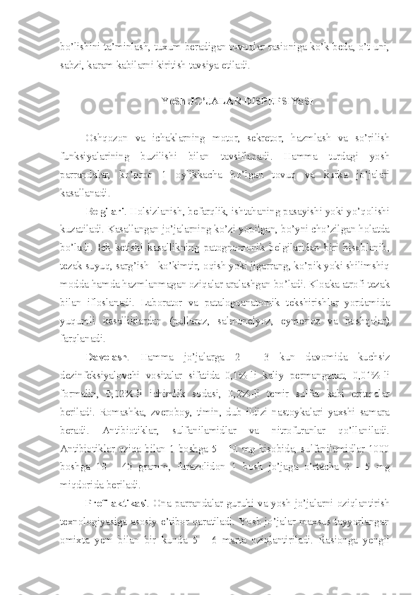 bo’lishini ta’minlash, tuxum beradigan tovuqlar rasioniga ko’k beda, o’t uni,
sabzi, karam kabilarni kiritish tavsiya etiladi.
YoSh JO’JALAR DISPEPSIYaSI
Oshqozon   va   ichaklarning   motor,   sekretor,   hazmlash   va   so’rilish
funksiyalarining   buzilishi   bilan   tavsiflanadi.   Hamma   turdagi   yosh
parrandalar,   ko’proq   1   oylikkacha   bo’lgan   tovuq   va   kurka   jo’jalari
kasallanadi.
Belgilari . Holsizlanish, befarqlik, ishtahaning pasayishi yoki yo’qolishi
kuzatiladi. Kasallangan jo’jalarning ko’zi yopilgan, bo’yni cho’zilgan holatda
bo’ladi.   Ich   ketishi   kasallikning   patognomonik   belgilaridan   biri   hisoblanib,
tezak suyuq, sarg’ish - ko’kimtir, oqish yoki jigarrang, ko’pik yoki shilimshiq
modda hamda hazmlanmagan oziqalar aralashgan bo’ladi. Kloaka atrofi tezak
bilan   ifloslanadi.   Laborator   va   patalogoanatomik   tekshirishlar   yordamida
yuqumli   kasalliklardan   (pullaroz,   salmonelyoz,   eymerioz   va   boshqalar)
farqlanadi.
Davolash .   Hamma   jo’jalarga   2   -   3   kun   davomida   kuchsiz
dezinfeksiyalovchi   vositalar   sifatida   0,1%-li   kaliy   permanganat,   0,01%-li
formalin,   0,02%-li   ichimlik   sodasi,   0,2%-li   temir   sulfat   kabi   eritmalar
beriladi.   Romashka,   zveroboy,   timin,   dub   ildizi   nastoykalari   yaxshi   samara
beradi.   Antibiotiklar,   sulfanilamidlar   va   nitrofuranlar   qo’llaniladi.
Antibiotiklar oziqa bilan 1 boshga 5 - 10 mg hisobida, sulfanilamidlar 1000
boshga   10   -   40   gramm,   furazolidon   1   bosh   jo’jaga   o’rtacha   2   -   5   mg
miqdorida beriladi.
Profilaktikasi .   Ona parrandalar guruhi va yosh jo’jalarni oziqlantirish
texnologiyasiga asosiy e’tibor qaratiladi. Yosh  jo’jalar maxsus tayyorlangan
omixta   yem   bilan   bir   kunda   5   -   6   marta   oziqlantiriladi.   Rasionga   yengil 